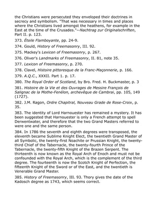 the Christians were persecuted they enveloped their doctrines in
secrecy and symbolism. "That was necessary in times and places
where the Christians lived amongst the heathens, for example in the
East at the time of the Crusades."--Nachtrag zur Originalschriften,
Part II. p. 123.
373. Étoile Flamboyante, pp. 24-9.
374. Gould, History of Freemasonry, III. 92.
375. Mackey's Lexicon of Freemasonry, p. 267.
376. Oliver's Landmarks of Freemasonry, II. 81, note 35.
377. Lexicon of Freemasonry, p. 270.
378. Clavel, Histoire pittoresque de la Franc-Maçonnerie, p. 166.
379. A.Q.C., XXXII. Part 1. p. 17.
380. The Royal Order of Scotland, by Bro. Fred. H. Buckmaster, p. 3
381. Histoire de la Vie et des Ouvrages de Messire François de
Salignac de la Mothe-Fenélon, archevêque de Cambrai, pp. 105, 149
(1727).
382. J.M. Ragon, Ordre Chapitral, Nouveau Grade de Rose-Croix, p.
35.
383. The identity of Lord Harnouester has remained a mystery. It has
been suggested that Harnouester is only a French attempt to spell
Derwentwater, and therefore that the two Grand Masters referred to
were one and the same person.
384. In 1786 the seventh and eighth degrees were transposed, the
eleventh became Sublime Knight Elect, the twentieth Grand Master of
all Symbolic, the twenty-first Noachite or Prussian Knight, the twenty-
third Chief of the Tabernacle, the twenty-fourth Prince of the
Tabernacle, the twenty-fifth Knight of the Brazen Serpent. The
thirteenth is now known as the Royal Arch of Enoch and must not be
confounded with the Royal Arch, which is the complement of the third
degree. The fourteenth is now the Scotch Knight of Perfection, the
fifteenth Knight of the Sword or of the East, and the twentieth is
Venerable Grand Master.
385. History of Freemasonry, III. 93. Thory gives the date of the
Kadosch degree as 1743, which seems correct.
 
