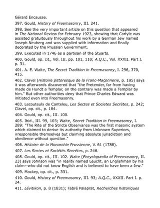 Gérard Encausse.
397. Gould, History of Freemasonry, III. 241.
398. See the very important article on this question that appeared
in The National Review for February 1923, showing that Carlyle was
assisted gratuitously throughout his work by a German Jew named
Joseph Neuberg and was supplied with information and finally
decorated by the Prussian Government.
399. Executed in 1746 as a partisan of the Stuarts.
400. Gould, op. cit., Vol. III. pp. 101, 110; A.Q.C., Vol. XXXII. Part I.
p. 31.
401. A. E. Waite, The Secret Tradition in Freemasonry, I. 296, 370,
415.
402. Clavel (Histoire pittoresque de la Franc-Maçonnerie, p. 185) says
it was afterwards discovered that "the Pretender, far from having
made de Hundt a Templar, on the contrary was made a Templar by
him." But other authorities deny that Prince Charles Edward was
initiated even into Freemasonry.
403. Lecouteulx de Canteleu, Les Sectes et Societes Secrètes, p. 242;
Clavel, op. cit., p. 184.
404. Gould, op. cit., III. 100.
405. Ibid., III. 99, 103; Waite, Secret Tradition in Freemasonry, I.
289: "The Rite of the Stricte Observance was the first masonic system
which claimed to derive its authority from Unknown Superiors,
irresponsible themselves but claiming absolute jurisdiction and
obedience without question."
406. Histoire de la Monarchie Prussienne, V. 61 (1788).
407. Les Sectes et Sociétés Secrètes, p. 246.
408. Gould, op. cit., III. 102. Waite (Encyclopædia of Freemasonry, II.
23) says Johnson was "in reality named Leucht, an Englishman by his
claim--who did not know English and is believed to have been a Jew."
409. Mackey, op. cit., p. 331.
410. Gould, History of Freemasonry, III. 93; A.Q.C., XXXII. Part I. p.
24.
411. Lévitikon, p. 8 (1831); Fabré Palaprat, Recherches historiques
 