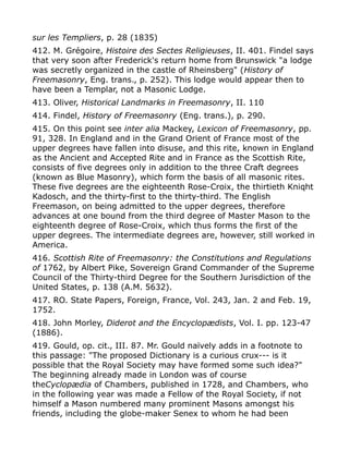 sur les Templiers, p. 28 (1835)
412. M. Grégoire, Histoire des Sectes Religieuses, II. 401. Findel says
that very soon after Frederick's return home from Brunswick "a lodge
was secretly organized in the castle of Rheinsberg" (History of
Freemasonry, Eng. trans., p. 252). This lodge would appear then to
have been a Templar, not a Masonic Lodge.
413. Oliver, Historical Landmarks in Freemasonry, II. 110
414. Findel, History of Freemasonry (Eng. trans.), p. 290.
415. On this point see inter alia Mackey, Lexicon of Freemasonry, pp.
91, 328. In England and in the Grand Orient of France most of the
upper degrees have fallen into disuse, and this rite, known in England
as the Ancient and Accepted Rite and in France as the Scottish Rite,
consists of five degrees only in addition to the three Craft degrees
(known as Blue Masonry), which form the basis of all masonic rites.
These five degrees are the eighteenth Rose-Croix, the thirtieth Kniqht
Kadosch, and the thirty-first to the thirty-third. The English
Freemason, on being admitted to the upper degrees, therefore
advances at one bound from the third degree of Master Mason to the
eighteenth degree of Rose-Croix, which thus forms the first of the
upper degrees. The intermediate degrees are, however, still worked in
America.
416. Scottish Rite of Freemasonry: the Constitutions and Regulations
of 1762, by Albert Pike, Sovereign Grand Commander of the Supreme
Council of the Thirty-third Degree for the Southern Jurisdiction of the
United States, p. 138 (A.M. 5632).
417. RO. State Papers, Foreign, France, Vol. 243, Jan. 2 and Feb. 19,
1752.
418. John Morley, Diderot and the Encyclopædists, Vol. I. pp. 123-47
(1886).
419. Gould, op. cit., III. 87. Mr. Gould naïvely adds in a footnote to
this passage: "The proposed Dictionary is a curious crux--- is it
possible that the Royal Society may have formed some such idea?"
The beginning already made in London was of course
theCyclopædia of Chambers, published in 1728, and Chambers, who
in the following year was made a Fellow of the Royal Society, if not
himself a Mason numbered many prominent Masons amongst his
friends, including the globe-maker Senex to whom he had been
 