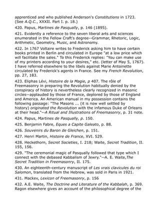 apprenticed and who published Anderson's Constitutions in 1723.
(See A.Q.C., XXXII. Part I. p. 18.)
420. Papus, Martines de Pasqually, p. 146 (1895).
421. Evidently a reference to the seven liberal arts and sciences
enumerated in the Fellow Craft's degree--Grammar, Rhetoric, Logic,
Arithmetic, Geometry, Music, and Astronomy.
422. In 1767 Voltaire writes to Frederick asking him to have certain
books printed in Berlin and circulated in Europe "at a low price which
will facilitate the sales." To this Frederick replies: "You can make use
of my printers according to your desires," etc. (letter of May 5, 1767).
I have referred elsewhere to the libels against Marie Antoinette
circulated by Frederick's agents in France. See my French Revolution,
pp. 27, 183.
423. Eliphas Lévi, Histoire de la Magie, p 407. The rôle of
Freemasonry in preparing the Revolution habitually denied by the
conspiracy of history is nevertheless clearly recognized in masonic
circles--applauded by those of France, deplored by those of England
and America. An American manual in my possession contains the
following passage: "The Masons ... (it is now well settled by
history) originated the Revolution with the infamous Duke of Orleans
at their head."--A Ritual and Illustrations of Freemasonry, p. 31 note.
424. Papus, Martines de Pasqually, p. 150.
425. Benjamin Fabre, Eques a Capite Galeato, p. 88.
426. Souvenirs du Baron de Gleichen, p. 151.
427. Henri Martin, Histoire de France, XVI. 529.
428. Heckethorn, Secret Societies, I. 218; Waite, Secret Tradition, II.
155, 156.
429. "The ceremonial magic of Pasqually followed that type which I
connect with the debased Kabbalism of Jewry."--A. E. Waite,The
Secret Tradition in Freemasonry, II. 175.
430. An eighteenth-century manuscript of Les vrais clavicules du roi
Salomon, translated from the Hebrew, was sold in Paris in 1921.
431. Mackev, Lexicon of Freemasonry, p. 156
432. A.E. Waite, The Doctrine and Literature of the Kabbalah, p. 369.
Ragon elsewhere gives an account of the philosophical degree of the
 
