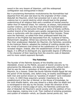 sword in the very bosom of Islamism, until the widespread
conflagration was extinguished in blood."
But in proclaiming themselves revolutionaries the Karmathites had
departed from the plan laid down by the originator of their creed,
Abdullah ibn Maymūn, which had consisted not in acts of open
violence but in a secret doctrine which should lead to the gradual
undermining of all religious faith and a condition of mental anarchy
rather than of material chaos. For violence, as always, had produced
counter-violence, and it was thus that while the Karmathites were
rushing to their own destruction through a series of bloody conflicts,
another branch of the Ismailis were quietly reorganizing their forces
more in conformity with the original method of their founder. These
were the Fatimites, so-called from their professed belief that the
doctrine of the Prophet had descended from Ali, husband of Fatima,
Mohammed's daughter. Whilst less extreme than the Karmathites, or
than their predecessor Abdullah ibn Maymūn, the Fatimites, according
to the historian Makrizi, adopted the method of instilling doubts into
the minds of believers and aimed at the substitution of a natural for a
revealed religion. Indeed, after the establishment of their power in
Egypt, it is difficult to distinguish any appreciable degree of difference
in the character of their teaching from the anarchic code of Abdullah
and his more violent exponent Karmath.
The Fatimites
The founder of the Fatimite dynasty of the Khalifas was one
Ubeidallah, known as the Mahdi, accused of Jewish ancestry by his
adversaries the Abbasides, who declared--apparently without truth--
that he was the son or grandson of Ahmed, son of Adbullah ibn
Maymūn, by a Jewess. Under the fourth Fatimite Khalifa Egypt fell into
the power of the dynasty, and, before long, bi-weekly assemblages of
both men and women known as "societies of wisdom" were instituted
in Cairo. In 1004 these acquired a greater importance by the
establishment of the Dar ul Hikmat, or the House of Knowledge, by
the sixth Khalifa Hakim, who was raised to a deity after his death and
is worshipped to this day by the Druses. Under the direction of the
Dar ul Hikmat or Grand Lodge of Cairo, the Fatimites continued the
plan of Abdullah ibn Maymūn's secret society with the addition of two
more degrees, making nine in all. Their method of enlisting proselytes
and system of initiation--which, as Claudio Jannet points out, "are
 