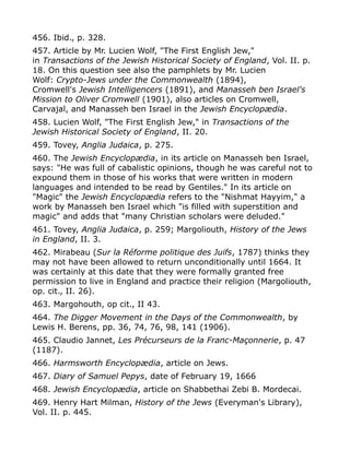 456. Ibid., p. 328.
457. Article by Mr. Lucien Wolf, "The First English Jew,"
in Transactions of the Jewish Historical Society of England, Vol. II. p.
18. On this question see also the pamphlets by Mr. Lucien
Wolf: Crypto-Jews under the Commonwealth (1894),
Cromwell's Jewish Intelligencers (1891), and Manasseh ben Israel's
Mission to Oliver Cromwell (1901), also articles on Cromwell,
Carvajal, and Manasseh ben Israel in the Jewish Encyclopædia.
458. Lucien Wolf, "The First English Jew," in Transactions of the
Jewish Historical Society of England, II. 20.
459. Tovey, Anglia Judaica, p. 275.
460. The Jewish Encyclopædia, in its article on Manasseh ben Israel,
says: "He was full of cabalistic opinions, though he was careful not to
expound them in those of his works that were written in modern
languages and intended to be read by Gentiles." In its article on
"Magic" the Jewish Encyclopædia refers to the "Nishmat Hayyim," a
work by Manasseh ben Israel which "is filled with superstition and
magic" and adds that "many Christian scholars were deluded."
461. Tovey, Anglia Judaica, p. 259; Margoliouth, History of the Jews
in England, II. 3.
462. Mirabeau (Sur la Réforme politique des Juifs, 1787) thinks they
may not have been allowed to return unconditionally until 1664. It
was certainly at this date that they were formally granted free
permission to live in England and practice their religion (Margoliouth,
op. cit., II. 26).
463. Margohouth, op cit., II 43.
464. The Digger Movement in the Days of the Commonwealth, by
Lewis H. Berens, pp. 36, 74, 76, 98, 141 (1906).
465. Claudio Jannet, Les Précurseurs de la Franc-Maçonnerie, p. 47
(1187).
466. Harmsworth Encyclopædia, article on Jews.
467. Diary of Samuel Pepys, date of February 19, 1666
468. Jewish Encyclopædia, article on Shabbethai Zebi B. Mordecai.
469. Henry Hart Milman, History of the Jews (Everyman's Library),
Vol. II. p. 445.
 