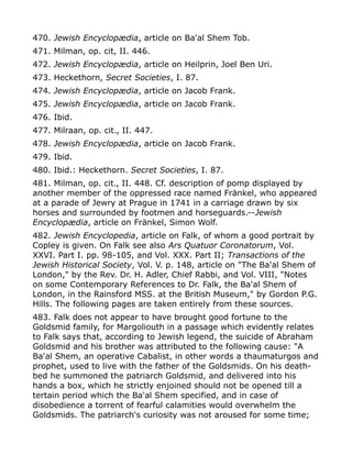 470. Jewish Encyclopædia, article on Ba'al Shem Tob.
471. Milman, op. cit, II. 446.
472. Jewish Encyclopædia, article on Heilprin, Joel Ben Uri.
473. Heckethorn, Secret Societies, I. 87.
474. Jewish Encyclopædia, article on Jacob Frank.
475. Jewish Encyclopædia, article on Jacob Frank.
476. Ibid.
477. Milraan, op. cit., II. 447.
478. Jewish Encyclopædia, article on Jacob Frank.
479. Ibid.
480. Ibid.: Heckethorn. Secret Societies, I. 87.
481. Milman, op. cit., II. 448. Cf. description of pomp displayed by
another member of the oppressed race named Fränkel, who appeared
at a parade of Jewry at Prague in 1741 in a carriage drawn by six
horses and surrounded by footmen and horseguards.--Jewish
Encyclopædia, article on Fränkel, Simon Wolf.
482. Jewish Encyclopedia, article on Falk, of whom a good portrait by
Copley is given. On Falk see also Ars Quatuor Coronatorum, Vol.
XXVI. Part I. pp. 98-105, and Vol. XXX. Part II; Transactions of the
Jewish Historical Society, Vol. V. p. 148, article on "The Ba'al Shem of
London," by the Rev. Dr. H. Adler, Chief Rabbi, and Vol. VIII, "Notes
on some Contemporary References to Dr. Falk, the Ba'al Shem of
London, in the Rainsford MSS. at the British Museum," by Gordon P.G.
Hills. The following pages are taken entirely from these sources.
483. Falk does not appear to have brought good fortune to the
Goldsmid family, for Margoliouth in a passage which evidently relates
to Falk says that, according to Jewish legend, the suicide of Abraham
Goldsmid and his brother was attributed to the following cause: "A
Ba'al Shem, an operative Cabalist, in other words a thaumaturgos and
prophet, used to live with the father of the Goldsmids. On his death-
bed he summoned the patriarch Goldsmid, and delivered into his
hands a box, which he strictly enjoined should not be opened till a
tertain period which the Ba'al Shem specified, and in case of
disobedience a torrent of fearful calamities would overwhelm the
Goldsmids. The patriarch's curiosity was not aroused for some time;
 