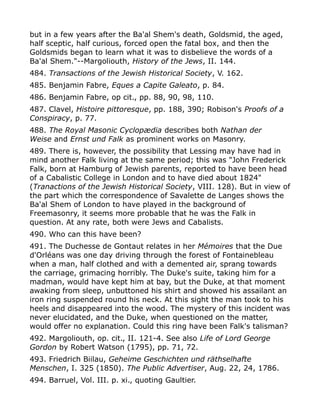 but in a few years after the Ba'al Shem's death, Goldsmid, the aged,
half sceptic, half curious, forced open the fatal box, and then the
Goldsmids began to learn what it was to disbelieve the words of a
Ba'al Shem."--Margoliouth, History of the Jews, II. 144.
484. Transactions of the Jewish Historical Society, V. 162.
485. Benjamin Fabre, Eques a Capite Galeato, p. 84.
486. Benjamin Fabre, op cit., pp. 88, 90, 98, 110.
487. Clavel, Histoire pittoresque, pp. 188, 390; Robison's Proofs of a
Conspiracy, p. 77.
488. The Royal Masonic Cyclopædia describes both Nathan der
Weise and Ernst und Falk as prominent works on Masonry.
489. There is, however, the possibility that Lessing may have had in
mind another Falk living at the same period; this was "John Frederick
Falk, born at Hamburg of Jewish parents, reported to have been head
of a Cabalistic College in London and to have died about 1824"
(Tranactions of the Jewish Historical Society, VIII. 128). But in view of
the part which the correspondence of Savalette de Langes shows the
Ba'al Shem of London to have played in the background of
Freemasonry, it seems more probable that he was the Falk in
question. At any rate, both were Jews and Cabalists.
490. Who can this have been?
491. The Duchesse de Gontaut relates in her Mémoires that the Due
d'Orléans was one day driving through the forest of Fontainebleau
when a man, half clothed and with a demented air, sprang towards
the carriage, grimacing horribly. The Duke's suite, taking him for a
madman, would have kept him at bay, but the Duke, at that moment
awaking from sleep, unbuttoned his shirt and showed his assailant an
iron ring suspended round his neck. At this sight the man took to his
heels and disappeared into the wood. The mystery of this incident was
never elucidated, and the Duke, when questioned on the matter,
would offer no explanation. Could this ring have been Falk's talisman?
492. Margoliouth, op. cit., II. 121-4. See also Life of Lord George
Gordon by Robert Watson (1795), pp. 71, 72.
493. Friedrich Biilau, Geheime Geschichten und räthselhafte
Menschen, I. 325 (1850). The Public Advertiser, Aug. 22, 24, 1786.
494. Barruel, Vol. III. p. xi., quoting Gaultier.
 