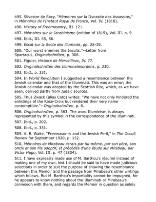 495. Silvestre de Sacy, "Mémoires sur la Dynastie des Assassins,"
in Mémoires de l'Institut Royal de France, Vol. IV. (1818).
496. History of Freemasonry, III. 121.
497. Mémoires sur le Jacobinisme (edition of 1819), Vol. III. p. 9.
498. Ibid., III. 55, 56.
499. Essat sur la Secte des llluminés, pp. 28-39.
500. "Our worst enemies the Jesuits."--Letter from
Spartacus, Originalschriften, p. 306.
501. Figuier, Histoire de Merveilleux, IV. 77.
502. Originalschriften des Illuminatenordens, p. 230.
503. Ibid., p. 331.
504. In World Revolution I suggested a resemblance between the
Jewish calendar and that of the Illuminati. This was an error; the
Jewish calendar was adopted by the Scottish Rite, which, as we have
seen, derived partly from Judaic sources.
505. Thus Zwack (alias Cato) writes: "We have not only hindered the
enlistings of the Rose-Croix but rendered their very name
contemptible."--Originalschriften, p. 8.
506. Originalschriften, p. 363. The word Illuminism is always
represented by this symbol in the correspondence of the Illuminati.
507. Ibid., p. 202.
508. Ibid., p. 331.
509. A. E. Waite, "Freemasonry and the Jewish Peril," in The Occult
Review for September 1920, p. 152.
510. Mémoires de Mirabeau écrats par lui-même, par son père, son
oncle et son fils adoptif, et prècédés d'une étude sur Mirabeau par
Victor Hugo, Vol. III. p. 47 (1834).
511. I have expressly made use of M. Barthou's résumé instead of
making one of my own, lest I should be said to have made judicious
selections in order to suit the purpose of showing the resemblance
between this Memoir and the passage from Mirabeau's other writings
which follows. But M. Barthou's impartiality cannot be impugned, for
he appears to know nothing about the Illuminati or Mirabeau's
connexion with them, and regards the Memoir in question as solely
 