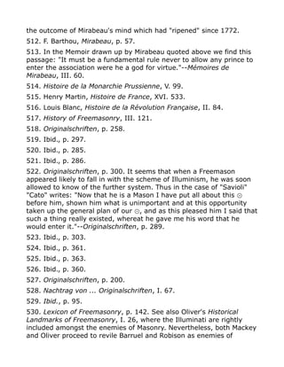 the outcome of Mirabeau's mind which had "ripened" since 1772.
512. F. Barthou, Mirabeau, p. 57.
513. In the Memoir drawn up by Mirabeau quoted above we find this
passage: "It must be a fundamental rule never to allow any prince to
enter the association were he a god for virtue."--Mémoires de
Mirabeau, III. 60.
514. Histoire de la Monarchie Prussienne, V. 99.
515. Henry Martin, Histoire de France, XVI. 533.
516. Louis Blanc, Histoire de la Révolution Française, II. 84.
517. History of Freemasonry, III. 121.
518. Originalschriften, p. 258.
519. Ibid., p. 297.
520. Ibid., p. 285.
521. Ibid., p. 286.
522. Originalschriften, p. 300. It seems that when a Freemason
appeared likely to fall in with the scheme of Illuminism, he was soon
allowed to know of the further system. Thus in the case of "Savioli"
"Cato" writes: "Now that he is a Mason I have put all about this ⊙
before him, shown him what is unimportant and at this opportunity
taken up the general plan of our , and as this pleased him I said that⊙
such a thing really existed, whereat he gave me his word that he
would enter it."--Originalschriften, p. 289.
523. Ibid., p. 303.
524. Ibid., p. 361.
525. Ibid., p. 363.
526. Ibid., p. 360.
527. Originalschriften, p. 200.
528. Nachtrag von ... Originalschriften, I. 67.
529. Ibid., p. 95.
530. Lexicon of Freemasonry, p. 142. See also Oliver's Historical
Landmarks of Freemasonry, I. 26, where the Illuminati are rightly
included amongst the enemies of Masonry. Nevertheless, both Mackey
and Oliver proceed to revile Barruel and Robison as enemies of
 