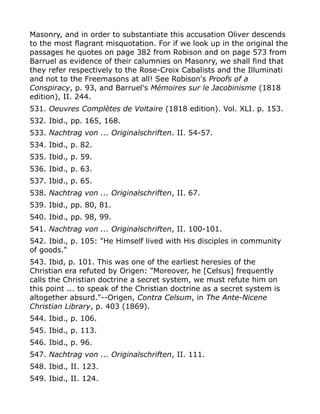 Masonry, and in order to substantiate this accusation Oliver descends
to the most flagrant misquotation. For if we look up in the original the
passages he quotes on page 382 from Robison and on page 573 from
Barruel as evidence of their calumnies on Masonry, we shall find that
they refer respectively to the Rose-Croix Cabalists and the Illuminati
and not to the Freemasons at all! See Robison's Proofs of a
Conspiracy, p. 93, and Barruel's Mémoires sur le Jacobinisme (1818
edition), II. 244.
531. Oeuvres Complètes de Voltaire (1818 edition). Vol. XLI. p. 153.
532. Ibid., pp. 165, 168.
533. Nachtrag von ... Originalschriften. II. 54-57.
534. Ibid., p. 82.
535. Ibid., p. 59.
536. Ibid., p. 63.
537. Ibid., p. 65.
538. Nachtrag von ... Originalschriften, II. 67.
539. Ibid., pp. 80, 81.
540. Ibid., pp. 98, 99.
541. Nachtrag von ... Originalschriften, II. 100-101.
542. Ibid., p. 105: "He Himself lived with His disciples in community
of goods."
543. Ibid, p. 101. This was one of the earliest heresies of the
Christian era refuted by Origen: "Moreover, he [Celsus] frequently
calls the Christian doctrine a secret system, we must refute him on
this point ... to speak of the Christian doctrine as a secret system is
altogether absurd."--Origen, Contra Celsum, in The Ante-Nicene
Christian Library, p. 403 (1869).
544. Ibid., p. 106.
545. Ibid., p. 113.
546. Ibid., p. 96.
547. Nachtrag von ... Originalschriften, II. 111.
548. Ibid., II. 123.
549. Ibid., II. 124.
 