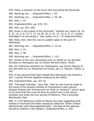 579. Feder, a preacher at the Court who had joined the Illuminati.
580. Nachtrag von ... Originalschriften, I. 42.
581. Nachtrag von ... Originalschriften, I. 39, 40.
582. Ibid., I. 47.
583. Originalschriften, pp. 370, 371.
584. Ibid., pp. 257, 258.
585. Given in the cypher of the Illuminati: "Denken sie, meine 18. 10.
5. 21. 12. 6. 8. 17. 4. 13. ist 18. 10. 5. 21. 12. 13. 6. 8. 17. (meine
Schwägerin ist schwanger)." See cypher on p. 1 of Originalschnften.
586. Note, then, that this was no sudden lapse on the part of
Weishaupt.
587. Nachtrag von ... Onginalschrtften, I. 14-16.
588. Ibid., I. 21.
589. Ibid., I. 99.
590. Nachtrag von ... Originalschriften, I. 112.
591. Author of the very interesting work La Vérité sur les Sociétés
Secrétes en Allemagne, par un Ancien Illuminé (Paris, 1819).
592. De l'Influence attribuée aux Philosophes, aux Francs-Maçons et
aux Illuminés sur la, Révolution de France, par J.J. Mounier (1822), p.
181.
593. It has several times been stated that Weishaupt was himself a
Jew. I cannot find the slightest evidence to this effect.
594. Originalschriften, pp. 107-10.
595. "Foresight indicates," says Falk, "that an end must be made to
the whole of the present scheme of Freemasonry [dem ganzen
jetzigen Schema der Freimaurerei ein Ende zu machen]," and he goes
on to show that this must be done by picked men in the secret
societies who know the true secrets of Masonry. This is precisely
Weishaupt's idea.
596. In 1779 Spartacus writes to Marius and Cato suggesting that
instead of Illuminati the Order should be called the "Order of Bees
[Bienenorden oder Bienengesellschaft]," and that all the statutes
should be clothed in this allegory--Originalschriften, p. 320.
 