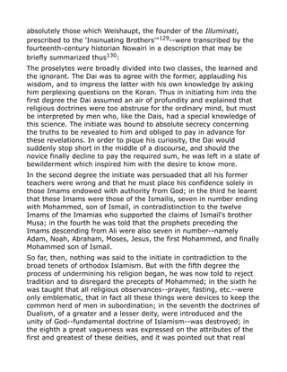 absolutely those which Weishaupt, the founder of the Illuminati,
prescribed to the 'Insinuating Brothers'"129
--were transcribed by the
fourteenth-century historian Nowairi in a description that may be
briefly summarized thus130:
The proselytes were broadly divided into two classes, the learned and
the ignorant. The Dai was to agree with the former, applauding his
wisdom, and to impress the latter with his own knowledge by asking
him perplexing questions on the Koran. Thus in initiating him into the
first degree the Dai assumed an air of profundity and explained that
religious doctrines were too abstruse for the ordinary mind, but must
be interpreted by men who, like the Dais, had a special knowledge of
this science. The initiate was bound to absolute secrecy concerning
the truths to be revealed to him and obliged to pay in advance for
these revelations. In order to pique his curiosity, the Dai would
suddenly stop short in the middle of a discourse, and should the
novice finally decline to pay the required sum, he was left in a state of
bewilderment which inspired him with the desire to know more.
In the second degree the initiate was persuaded that all his former
teachers were wrong and that he must place his confidence solely in
those Imams endowed with authority from God; in the third he learnt
that these Imams were those of the Ismailis, seven in number ending
with Mohammed, son of Ismail, in contradistinction to the twelve
Imams of the Imamias who supported the claims of Ismail's brother
Musa; in the fourth he was told that the prophets preceding the
Imams descending from Ali were also seven in number--namely
Adam, Noah, Abraham, Moses, Jesus, the first Mohammed, and finally
Mohammed son of Ismail.
So far, then, nothing was said to the initiate in contradiction to the
broad tenets of orthodox Islamism. But with the fifth degree the
process of undermining his religion began, he was now told to reject
tradition and to disregard the precepts of Mohammed; in the sixth he
was taught that all religious observances--prayer, fasting, etc.--were
only emblematic, that in fact all these things were devices to keep the
common herd of men in subordination; in the seventh the doctrines of
Dualism, of a greater and a lesser deity, were introduced and the
unity of God--fundamental doctrine of Islamism--was destroyed; in
the eighth a great vagueness was expressed on the attributes of the
first and greatest of these deities, and it was pointed out that real
 