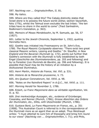 597. Nachtrag von ... Originalschriften, II. 81.
598. My italics.
599. Where are they called this? The Cabala distinctly states that
Israel alone is to possess the future world (Zohar, section Vayschlah,
folio 177b), whilst the Talmud even excludes the lost tribes: "the ten
tribes have no share in the world to come" (Tract Sanhedrim,
Rodkinson's translation, p. 363).
600. Memoirs of Moses Mendelssohn, by M. Samuels, pp. 56, 57
(1827).
601. Letter to the Jewish Chronicle, September 1, 1922, quoting
Henrietta Herz.
602. Goethe was initiated into Freemasonry on St. John's Eve,
1780. The Royal Masonic Cyclopædia observes: "There exist two great
classical Masonic writers, Lessing and Goethe." Dr. Stauffer, in New
England and the Bavarian Illuminati (p. 172), points out further that
Goethe's connexion with the Illuminati is fully established by both
Engel (Geschichte des Illuminatenordens, pp. 355 and following) and
by Le Forestier (Les Illuminés de Baviére, pp. 396 and following). It is
possible that Faust may be the history of an initiation by a
disillusioned Illuminatus.
603. Henri Martin, Histoire de France, Vol. XVI. p. 531.
604. Historie de la Monarchie prussienne, V. 73.
605. Ars Quatuor Coronatorum, Vol. XXVI. p. 98.
606. "Notes on the Rainsford Papers" in A.Q.C., Vol. XXVI. p. 111.
607. Morning Herald for November 2, 1786.
608. Eckert, La Franc-Maçonnerie dans sa véritable signification, Vol.
II. p. 92.
609. Drei merkwürdige Aussagen, etc., evidence of Grünberger,
Cosandey, and Renner (Munich, 1786); Grosse Absichten des Ordens
der Illuminaten, etc., Ditto, with Utzschneider (Munich, 1786).
610. Gustave Bord, La Franc-Maçonnerie en France, etc., p. 351
(1908). This Australian Count is referred to in the correspondence of
the Illuminati more as an agent than as an adept. Thus Weishaupt
writes: "I must attempt to cure him of theosophy and bring him round
to our views" (Nachtrag von ... Originalschnften, I. 71); and Philo,
 