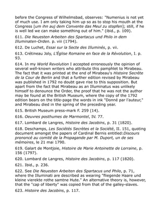 before the Congress of Wilhelmsbad, observes: "Numenius is not yet
of much use. I am only taking him up so as to stop his mouth at the
Congress [um ihn auj dem Convente das Meul zu stopfen]; still, if he
is well led we can make something out of him." (ibid., p. 109).
611. Die Neuesten Arbeiten des Spartacus und Philo in dem
Illuminaten-Orden. p. viii (1794).
612. De Luchet, Essai sur la Secte des Illuminés, p. vii.
613. Crétineau Joly, L'Église Romaine en face de la Révolution, I. p.
93.
614. In my World Revolution I accepted erroneously the opinion of
several well-known writers who attribute this pamphlet to Mirabeau.
The fact that it was printed at the end of Mirabeau's Histoire Secrète
de la Cour de Berlin and that a further edition revised by Mirabeau
was published in 1792 no doubt gave rise to this supposition. But
apart from the fact that Mirabeau as an Illuminatus was unlikely
himself to denounce the Order, the proof that he was not the author
may be found at the British Museum, where the copy of the 1792
edition bears on the title-page the words in ink "Donné par l'auteur,"
and Mirabeau died in the spring of the preceding year.
615. British Museum press-mark F. 259 (14).
616. Oeuvres posthumes de Marmontel, IV. 77.
617. Lombard de Langres, Histoire des Jacobins, p. 31 (1820).
618. Deschamps, Les Sociétés Secrètes et la Société, II. 151, quoting
document amongst the papers of Cardinal Bernis entitled:Discours
prononcé au comité de la Propagande par M. Duport, un de ses
mémoires, le 21 mai 1790.
619. Galart de Montjoie, Histoire de Marie Antoinette de Lorraine, p.
156 (1797).
620. Lombard de Langres, Histoire des Jacobins, p. 117 (1820).
621. Ibid., p. 236.
622. See Die Neuesten Arbeiten des Spartacus und Philo, p. 71,
where the Illuminati are described as wearing "fliegende Haare und
kleine vierekte rothe samtne Hute." An alternative theory is, however,
that the "cap of liberty" was copied from that of the galley-slaves.
623. Histoire des Jacobins, p. 117.
 