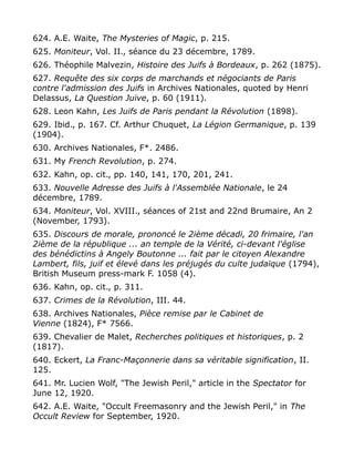 624. A.E. Waite, The Mysteries of Magic, p. 215.
625. Moniteur, Vol. II., séance du 23 décembre, 1789.
626. Théophile Malvezin, Histoire des Juifs à Bordeaux, p. 262 (1875).
627. Requête des six corps de marchands et négociants de Paris
contre l'admission des Juifs in Archives Nationales, quoted by Henri
Delassus, La Question Juive, p. 60 (1911).
628. Leon Kahn, Les Juifs de Paris pendant la Révolution (1898).
629. Ibid., p. 167. Cf. Arthur Chuquet, La Légion Germanique, p. 139
(1904).
630. Archives Nationales, F*. 2486.
631. My French Revolution, p. 274.
632. Kahn, op. cit., pp. 140, 141, 170, 201, 241.
633. Nouvelle Adresse des Juifs à l'Assemblée Nationale, le 24
décembre, 1789.
634. Moniteur, Vol. XVIII., séances of 21st and 22nd Brumaire, An 2
(November, 1793).
635. Discours de morale, prononcé le 2ième décadi, 20 frimaire, l'an
2ième de la république ... an temple de la Vérité, ci-devant l'église
des bénédictins à Angely Boutonne ... fait par le citoyen Alexandre
Lambert, fils, juif et élevé dans les préjugés du culte judaïque (1794),
British Museum press-mark F. 1058 (4).
636. Kahn, op. cit., p. 311.
637. Crimes de la Révolution, III. 44.
638. Archives Nationales, Pièce remise par le Cabinet de
Vienne (1824), F* 7566.
639. Chevalier de Malet, Recherches politiques et historiques, p. 2
(1817).
640. Eckert, La Franc-Maçonnerie dans sa véritable signification, II.
125.
641. Mr. Lucien Wolf, "The Jewish Peril," article in the Spectator for
June 12, 1920.
642. A.E. Waite, "Occult Freemasonry and the Jewish Peril," in The
Occult Review for September, 1920.
 