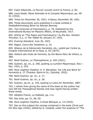 687. Copin Albancelli, Le Pouvoir occulte contre la France, p. 85.
688. Louis Dasté, Marie Antinette et le Complot Maçonnique, pp. 49-
51 (1910).
689. Times for December 30, 1921; A Epoca, November 28, 1921.
690. These documents were published in a book entitled A
Szabadkömivesseg Bünei by Adorjan Barcsay.
691. Two Centuries of Freemasonry, p. 79. Published by the
International Bureau for Masonic Affairs, of Neuchatel, 1917.
692. Article on "The Popes and Freemasonry," by the Rev. Herbert
Thurston, S.J., in The Tablet for January 27, 1923.
693. Evening Standard, June 26, 1923.
694. Ragon, Cours des Initiations, p. 33.
695. Alliance de la Démocratic Socialiste, etc., publié par l'ordre du
Congrès International de la Haye, p. 93 (1873).
696. Histoire des Clubs de Femmes, by the Baron Marc de Villiers, p.
380.
697. René Guénon, Le Théosophisme, p. 245 (1921).
698. Guénon, op. cit., p. 248, quoting La Lumière Maçonnique, Nov.--
Dec. 1912, p. 522.
699. Alice Leighton Cleather, H. P. Blavatsky: her Life and Work for
Humanity p. 17 (Thacker, Spink & Co., Calcutta, 1922).
700. René Guénon, op. cit., p. 17.
701. René Guénon, op. cit., p. 30.
702. Guénon, op cit., p. 193, quoting Le Lotus for December, 1887.
703. I refrain from giving the name of this book as the author has
now left the Theosophical Society and may regret having written
these words.
704. Adolphe Franck, La Kabbale, pp. ii-iv.
705. See ante, pp. 21, 66, 92.
706. Alice Leighton Cleather, A Great Betrayal, p. 13 (1922).
707. See on this subject the ravings contained in the book Christ and
the New Age (1922), edited by G. Leopold, under the auspices of "The
 