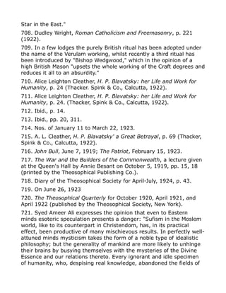 Star in the East."
708. Dudley Wright, Roman Catholicism and Freemasonry, p. 221
(1922).
709. In a few lodges the purely British ritual has been adopted under
the name of the Verulam working, whilst recently a third ritual has
been introduced by "Bishop Wedgwood," which in the opinion of a
high British Mason "upsets the whole working of the Craft degrees and
reduces it all to an absurdity."
710. Alice Leighton Cleather, H. P. Blavatsky: her Life and Work for
Humanity, p. 24 (Thacker. Spink & Co., Calcutta, 1922).
711. Alice Leighton Cleather, H. P. Blavatsky: her Life and Work for
Humanity, p. 24. (Thacker, Spink & Co., Calcutta, 1922).
712. Ibid., p. 14.
713. Ibid., pp. 20, 311.
714. Nos. of January 11 to March 22, 1923.
715. A. L. Cleather, H. P. Blavatsky' a Great Betrayal, p. 69 (Thacker,
Spink & Co., Calcutta, 1922).
716. John Bull, June 7, 1919; The Patriot, February 15, 1923.
717. The War and the Builders of the Commonwealth, a lecture given
at the Queen's Hall by Annie Besant on October 5, 1919, pp. 15, 18
(printed by the Theosophical Publishing Co.).
718. Diary of the Theosophical Society for April-July, 1924, p. 43.
719. On June 26, 1923
720. The Theosophical Quarterly for October 1920, April 1921, and
April 1922 (published by the Theosophical Society, New York).
721. Syed Ameer Ali expresses the opinion that even to Eastern
minds esoteric speculation presents a danger: "Sufism in the Moslem
world, like to its counterpart in Christendom, has, in its practical
effect, been productive of many mischievous results. In perfectly well-
attuned minds mysticism takes the form of a noble type of idealistic
philosophy; but the generality of mankind are more likely to unhinge
their brains by busying themselves with the mysteries of the Divine
Essence and our relations thereto. Every ignorant and idle specimen
of humanity, who, despising real knowledge, abandoned the fields of
 