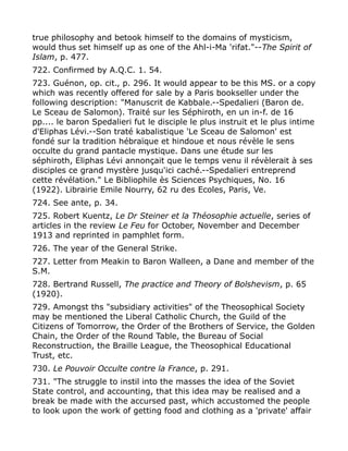 true philosophy and betook himself to the domains of mysticism,
would thus set himself up as one of the Ahl-i-Ma 'rifat."--The Spirit of
Islam, p. 477.
722. Confirmed by A.Q.C. 1. 54.
723. Guénon, op. cit., p. 296. It would appear to be this MS. or a copy
which was recently offered for sale by a Paris bookseller under the
following description: "Manuscrit de Kabbale.--Spedalieri (Baron de.
Le Sceau de Salomon). Traité sur les Séphiroth, en un in-f. de 16
pp.... le baron Spedalieri fut le disciple le plus instruit et le plus intime
d'Eliphas Lévi.--Son traté kabalistique 'Le Sceau de Salomon' est
fondé sur la tradition hébraïque et hindoue et nous révèle le sens
occulte du grand pantacle mystique. Dans une étude sur les
séphiroth, Eliphas Lévi annonçait que le temps venu il révèlerait à ses
disciples ce grand mystère jusqu'ici caché.--Spedalieri entreprend
cette révélation." Le Bibliophile ès Sciences Psychiques, No. 16
(1922). Librairie Emile Nourry, 62 ru des Ecoles, Paris, Ve.
724. See ante, p. 34.
725. Robert Kuentz, Le Dr Steiner et la Théosophie actuelle, series of
articles in the review Le Feu for October, November and December
1913 and reprinted in pamphlet form.
726. The year of the General Strike.
727. Letter from Meakin to Baron Walleen, a Dane and member of the
S.M.
728. Bertrand Russell, The practice and Theory of Bolshevism, p. 65
(1920).
729. Amongst ths "subsidiary activities" of the Theosophical Society
may be mentioned the Liberal Catholic Church, the Guild of the
Citizens of Tomorrow, the Order of the Brothers of Service, the Golden
Chain, the Order of the Round Table, the Bureau of Social
Reconstruction, the Braille League, the Theosophical Educational
Trust, etc.
730. Le Pouvoir Occulte contre la France, p. 291.
731. "The struggle to instil into the masses the idea of the Soviet
State control, and accounting, that this idea may be realised and a
break be made with the accursed past, which accustomed the people
to look upon the work of getting food and clothing as a 'private' affair
 