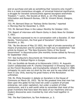 and on purchase and sale as something that 'concerns only myself'--
this is a most momentous struggle, of universal historical significance,
a struggle for Socialist consciousness against bourgeois-anarchistic
'freedom.'"--Lenin, The Soviets at Work, p. 22 (The Socialist
Information and Research Bureau, 196 St. Vincent Street, Glasgow,
1919).
732. Mr. Bernard Shaw on "Railway Strike Secrets," reported
in Morning Post for December 3, 1919.
733. Mr. Bernard Shaw in the Labour Monthly for October 1921.
734. Report of interview with Maxim Gorky in Daily News for October
3, 1921.
735. Opinion expressed to me in conversation with a Socialist. Cf. Keir
Hardie, "Communism, the final goal of Socialism" (Serfdom to
Socialism, p. 36).
736. "By the decree of May 22 1922, the right of private ownership of
means of production and for production itself was re-established." See
article by Krassin on "The New Economic Policy of the Soviet
Government" in Reconstruction (the monthly review edited by Parvus)
for September 1922.
737. See Guillaume's Documents de l'Internationale and Mrs.
Snowden's A Political Pilgrim in Europe.
738. Les Sociétés de Pensée et la Démocratie (1921). M. Augustin
Cochin collaborated with M. Charles Charpentier in throwing new light
on the French Revolution, and triumphantly refuted M. Aulard in 1908.
Unhappily his work was cut short by the war and he was killed at the
front in July 1916, leaving his great history of the Revolution
unfinished.
739. Mr. Philip Snowden in debate on Socialism in the House of
Commons on March 20, 1923: "By far the greatest time that man has
been upon this globe he has lived not under a system of private
enterprise, not under capitalism, but under a system of tribal
communism, and it is well worth while to remember that most of the
great inventions that have been the basis of our machinery and our
modern discoveries were invented by men who lived together in
tribes."
740. The Red Catechism, by Tom Anderson, p. 3.
 