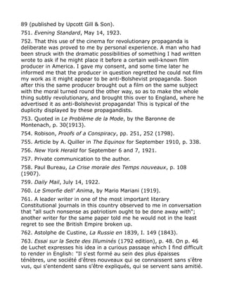 89 (published by Upcott Gill & Son).
751. Evening Standard, May 14, 1923.
752. That this use of the cinema for revolutionary propaganda is
deliberate was proved to me by personal experience. A man who had
been struck with the dramatic possibilities of something I had written
wrote to ask if he might place it before a certain well-known film
producer in America. I gave my consent, and some time later he
informed me that the producer in question regretted he could not film
my work as it might appear to be anti-Bolshevist propaganda. Soon
after this the same producer brought out a film on the same subject
with the moral turned round the other way, so as to make the whole
thing subtly revolutionary, and brought this over to England, where he
advertised it as anti-Bolshevist propaganda! This is typical of the
duplicity displayed by these propagandists.
753. Quoted in Le Problème de la Mode, by the Baronne de
Montenach, p. 30(1913).
754. Robison, Proofs of a Conspiracy, pp. 251, 252 (1798).
755. Article by A. Quiller in The Equinox for September 1910, p. 338.
756. New York Herald for September 6 and 7, 1921.
757. Private communication to the author.
758. Paul Bureau, La Crise morale des Temps nouveaux, p. 108
(1907).
759. Daily Mail, July 14, 1922.
760. Le Smorfie dell' Anima, by Mario Mariani (1919).
761. A leader writer in one of the most important literary
Constitutional journals in this country observed to me in conversation
that "all such nonsense as patriotism ought to be done away with";
another writer for the same paper told me he would not in the least
regret to see the British Empire broken up.
762. Astolphe de Custine, La Russie en 1839, I. 149 (1843).
763. Essai sur la Secte des Illuminés (1792 edition), p. 48. On p. 46
de Luchet expresses his idea in a curious passaqe which I find difficult
to render in English: "Il s'est formé au sein des plus épaisses
ténèbres, une société d'êtres nouveaux qui se connaissent sans s'être
vus, qui s'entendent sans s'être expliqués, qui se servent sans amitié.
 