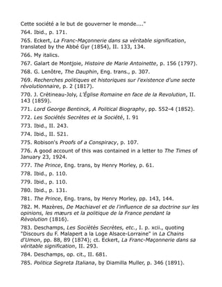 Cette société a le but de gouverner le monde...."
764. Ibid., p. 171.
765. Eckert, La Franc-Maçonnerie dans sa véritable signification,
translated by the Abbé Gyr (1854), II. 133, 134.
766. My italics.
767. Galart de Montjoie, Histoire de Marie Antoinette, p. 156 (1797).
768. G. Lenôtre, The Dauphin, Eng. trans., p. 307.
769. Recherches politiques et historiques sur l'existence d'une secte
révolutionnaire, p. 2 (1817).
770. J. Crétineau-Joly, L'Église Romaine en face de la Revolution, II.
143 (1859).
771. Lord George Bentinck, A Political Biography, pp. 552-4 (1852).
772. Les Sociétés Secrètes et la Société, I. 91
773. Ibid., II. 243.
774. Ibid., II. 521.
775. Robison's Proofs of a Conspiracy, p. 107.
776. A good account of this was contained in a letter to The Times of
January 23, 1924.
777. The Prince, Eng. trans, by Henry Morley, p. 61.
778. Ibid., p. 110.
779. Ibid., p. 110.
780. Ibid., p. 131.
781. The Prince, Eng. trans, by Henry Morley, pp. 143, 144.
782. M. Mazères, De Machiavel et de l'influence de sa doctrine sur les
opinions, les mæurs et la politique de la France pendant la
Rèvolution (1816).
783. Deschamps, Les Sociètès Secrètes, etc., I. p. xcii., quoting
"Discours du F. Malapert a la Loge Alsace-Lorraine" in La Chains
d'Umon, pp. 88, 89 (1874); ct. Eckert, La Franc-Maçonnerie dans sa
véritable signification, II. 293.
784. Deschamps, op. cit., II. 681.
785. Politica Segreta Italiana, by Diamilla Muller, p. 346 (1891).
 