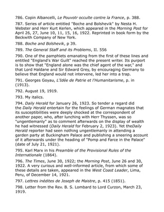 786. Copin Albancelli, Le Pouvotr occulte contre la France, p. 388.
787. Series of article entitled "Boche and Bolshevik" by Nesta H.
Webster and Herr Kurt Kerlen, which appeared in the Morning Post for
April 26, 27, June 10, 11, 15, 16, 1922. Reprinted in book form by the
Beckwith Company of New York.
788. Boche and Bolshevik, p 39.
789. The General Staff and its Problems, II. 556
790. One of the pamphlets emanating from the first of these lines and
entitled "England's War Guilt" reached the present writer. Its purport
is to show that "England alone was the chief agent of the war," and
that Lord Haldane and Sir Edward Grey, by encouraging Germany to
believe that England would not intervene, led her into a trap.
791. Georges Goyau, L'Idée de Patrie et l'Humanitarisme, p. in
(1913).
792. August 19, 1919.
793. My italics.
794. Daily Herald for January 26, 1923. So tender a regard did
the Daily Herald entertain for the feelings of German magnates that
its susceptibilities were deeply shocked at the correspondent of
another paper, who, after lunching with Herr Thyssen, was so
"ungentlemanly" as to comment afterwards on the display of wealth
he had witnessed (Daily Herald for February 2, 1923). Yet theDaily
Herald reporter had seen nothing ungentlemanly in attending a
garden party at Buckingham Palace and publishing a sneering account
of it afterwards under the heading of "Pomp and Farce in the Palace"
(date of July 21, 1921).
795. Karl Marx in his Preamble of the Provisional Rules of the
Internationale (1864).
796. The Times, June 30, 1922; the Morning Post, June 26 and 30,
1922. A very curious and well-informed article, from which some of
these details are taken, appeared in the West Coast Leader, Lima,
Peru, of December 14, 1921.
797. Lettres inédites de Joseph de Maistre, p. 415 (1851).
798. Letter from the Rev. B. S. Lombard to Lord Curzon, March 23,
1919.
 