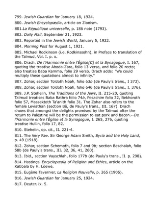 799. Jewish Guardian for January 18, 1924.
800. Jewish Encyclopædia, article on Zionism.
801.La République universelle, p. 186 note (1793).
802. Daily Mail, September 21, 1923.
803. Reported in the Jewish World, January 5, 1922.
804. Morning Post for August 1, 1921.
805. Michael Rodkinson (i.e. Rodkinssohn), in Preface to translation of
the Talmud, Vol. I. p. x.
806. Drach, De l'Harmomie entre l'Église[C] et la Synagogue, I. 167,
quoting the treatise Aboda-Zara, folio 13 verso, and folio 20 recto;
also treatise Baba Kamma, folio 29 verso. Drach adds: "We could
multiply these quotations almost to infinity."
807. Zohar, section Toldoth Noah, folio 63b (de Pauly's trans., I 373).
808. Zohar, section Toldoth Noah, folio 646 (de Pauly's trans., I. 376).
809. J.P. Stehelin, The Traditions of the Jews, II. 215-20, quoting
Talmud treatises Baba Bathra folio 74b, Pesachim folio 32, Bekhoroth
folio 57, Massektoth Ta'anith folio 31. The Zohar also refers to the
female Leviathan (section Bô, de Pauly's trans., III. 167). Drach
shows that amongst the delights promised by the Talmud after the
return to Palestine will be the permission to eat pork and bacon.--De
l'Harmonie entre l'Église et la Synagogue, I. 265, 276, quoting
treatise Hullin, folio 17, 82.
810. Stehelin, op. cit., II. 221-4.
811. The Very Rev. Sir George Adam Smith, Syria and the Holy Land,
p. 49 (1918).
812. Zohar, section Schemoth, folio 7 and 9b; section Beschalah, folio
58b (de Pauly's trans., III. 32, 36, 41, 260).
813. Ibid., section Vayschlah, folio 177b (de Pauly's trans., II. p. 298).
814. Hastings' Encyclopædia of Religion and Ethics, article on the
Kabbala by H. Loewe.
815. Eugène Tavernier, La Religion Nouvelle, p. 265 (1905).
816. Jewish Guardian for January 25, 1924.
817. Deuter. ix. 5.
 