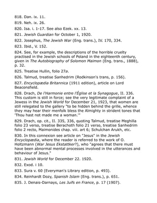 818. Dan. ix. 11.
819. Neh. ix. 26.
820. Isa. i. 1-17. See also Ezek. xx. 13.
821. Jewish Guardian for October 1, 1920.
822. Josephus, The Jewish War (Eng. trans.), IV. 170, 334.
823. Ibid., V. 152.
824. See, for example, the descriptions of the horrible cruelty
practised in the Jewish schools of Poland in the eighteenth century,
given in The Autobiography of Solomon Maimon (Eng. trans., 1888),
p. 32.
825. Treatise Hullin, folio 27a.
826. Talmud, treatise Sanhedrim (Rodkinson's trans, p. 156).
827. Encyclopædia Britannica (1911 edition), article on Lord
Beaconsfield.
828. Drach, De l'Harmonie entre l'Église et la Synagogue, II. 336.
This custom is still in force; see the very legitimate complaint of a
Jewess in the Jewish World for December 21, 1923, that women are
still relegated to the gallery "to be hidden behind the grille, whence
they may hear their menfolk bless the Almighty in strident tones that
'Thou hast not made me a woman.'"
829. Drach, op. cit., II. 335, 336, quoting Talmud, treatise Meghilla
folio 23 verso, treatise Berachoth folio 21 verso, treatise Sanhedrim
folio 2 recto, Maimonides chap. viii. art 6; Schulchan Arukh, etc.
830. In this connexion see article on "Jesus" in the Jewish
Encyclopædia, where the reader is referred to the work of O.
Holtzmann (War Jesus Ekstattker?), who "agrees that there must
have been abnormal mental processes involved in the utterances and
behaviour of Jesus."
831. Jewish World for December 22. 1920.
832. Exod. i 10.
833. Sura v. 60 (Everyman's Library edition, p. 493).
834. Reinhardt Dozy, Spanish Islam (Eng. trans.), p. 651.
835. J. Denais-Darnays, Les Juifs en France, p. 17 (1907).
 