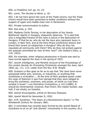 850. Le Probléme Juif. pp. 41, 43.
851. Lenin, The Soviets at Work, p. 18.
852. I do not here ignore the work of the Trade Unions; but the Trade
Unions would have been powerless to better conditions without the
support of upper and middle-class men in Parliament.
853. Private communication to author.
854. See ante, p. 343.
855. Madame Cécile Tormay, in her description of the Jewish
Bolshevist régime in Hungary, eloquently observes: "It is said that
only a misguided fraction of the Jews is active in the destruction of
Hungary. If that be so, why do not the Jews who represent Jewry in
London, in New York, and at the Paris Peace Conference disown and
brand their tyrant co-religionists in Hungary? Why do they not
repudiate all community with them? Why do they not protest against
the assaults committed by men of their race?" (An Outlaw's Diary, p.
110, 1923).
856. For example, when religious persecution in Russia was said to
have turned against the Jews in the spring of 1923.
857. Jewish Intelligence, and Monthly Account of the Proceedings of
the London Society for Promoting Christianity amongst the Jews, April
1846, pp. 111, 112: Letter from the Rev. B.W. Wright.
858. Gustave Le Bon goes so far as to say that "the Jews have never
possessed either arts, sciences, or industries, or anything that
constitutes a civilization.... At the time of their greatest power under
the reign of Solomon it was from abroad that they were obliged to
bring the architects, workmen, and artists, of which no rival then
existed in Israel."--Les Premières Civilisations, p. 613 (1889). It
should be remembered, however, that Hiram, the master-builder, was
half, if not wholly, an Israelite.
859. Jewish Encyclopedia, article on Nervous Diseases.
860. Jewish World for November 9, 1922.
861. H.M. Hyndman, "The Dawn of a Revolutionary Epoch," in The
Nineteenth Century for January 1881.
862. A committee has recently been formed by the Jewish Board of
Guardians to sit on all "anti-Semitic" movements in this country. At a
 