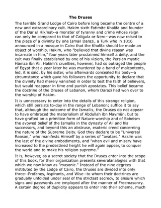 The Druses
The terrible Grand Lodge of Cairo before long became the centre of a
new and extraordinary cult. Hakim sixth Fatimite Khalifa and founder
of the Dar ul Hikmat--a monster of tyranny and crime whose reign
can only be compared to that of Caligula or Nero--was now raised to
the place of a divinity by one Ismail Darazi, a Turk who in 1016
announced in a mosque in Cairo that the Khalifa should be made an
object of worship. Hakim, who "believed that divine reason was
incarnate in him," four years later proclaimed himself a deity, and the
cult was finally established by one of his viziers, the Persian mystic
Hamza ibn Ali. Hakim's cruelties, however, had so outraged the people
of Egypt that a year later he was murdered by a band of malcontents,
led, it is said, by his sister, who afterwards concealed his body--a
circumstance which gave his followers the opportunity to declare that
the divinity had merely vanished in order to test the faith of believers,
but would reappear in time and punish apostates. This belief became
the doctrine of the Druses of Lebanon, whom Darazi had won over to
the worship of Hakim.
It is unnecessary to enter into the details of this strange religion,
which still persists to-day in the range of Lebanon; suffice it to say
that, although the outcome of the Ismailis, the Druses do not appear
to have embraced the materialism of Abdullah ibn Maymūn, but to
have grafted on a primitive form of Nature-worship and of Sabeism
the avowed belief of the Ismailis in the dynasty of Ali and his
successors, and beyond this an abstruse, esoteric creed concerning
the nature of the Supreme Deity. God they declare to be "Universal
Reason," who manifests Himself by a series of "avatars." Hakim was
the last of the divine embodiments, and "when evil and misery have
increased to the predestined height he will again appear, to conquer
the world and to make his religion supreme."
It is, however, as a secret society that the Druses enter into the scope
of this book, for their organization presents severalanalogies with that
which we now know as "masonic." Instead of the nine degrees
instituted by the Lodge of Cairo, the Druses are divided into only
three--Profanes, Aspirants, and Wise--to whom their doctrines are
gradually unfolded under seal of the strictest secrecy, to ensure which
signs and passwords are employed after the manner of Freemasonry.
A certain degree of duplicity appears to enter into their scheme, much
 
