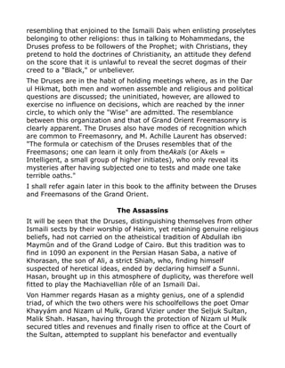 resembling that enjoined to the Ismaili Dais when enlisting proselytes
belonging to other religions: thus in talking to Mohammedans, the
Druses profess to be followers of the Prophet; with Christians, they
pretend to hold the doctrines of Christianity, an attitude they defend
on the score that it is unlawful to reveal the secret dogmas of their
creed to a "Black," or unbeliever.
The Druses are in the habit of holding meetings where, as in the Dar
ul Hikmat, both men and women assemble and religious and political
questions are discussed; the uninitiated, however, are allowed to
exercise no influence on decisions, which are reached by the inner
circle, to which only the "Wise" are admitted. The resemblance
between this organization and that of Grand Orient Freemasonry is
clearly apparent. The Druses also have modes of recognition which
are common to Freemasonry, and M. Achille Laurent has observed:
"The formula or catechism of the Druses resembles that of the
Freemasons; one can learn it only from theAkals (or Akels =
Intelligent, a small group of higher initiates), who only reveal its
mysteries after having subjected one to tests and made one take
terrible oaths."
I shall refer again later in this book to the affinity between the Druses
and Freemasons of the Grand Orient.
The Assassins
It will be seen that the Druses, distinguishing themselves from other
Ismaili sects by their worship of Hakim, yet retaining genuine religious
beliefs, had not carried on the atheistical tradition of Abdullah ibn
Maymūn and of the Grand Lodge of Cairo. But this tradition was to
find in 1090 an exponent in the Persian Hasan Saba, a native of
Khorasan, the son of Ali, a strict Shiah, who, finding himself
suspected of heretical ideas, ended by declaring himself a Sunni.
Hasan, brought up in this atmosphere of duplicity, was therefore well
fitted to play the Machiavellian rôle of an Ismaili Dai.
Von Hammer regards Hasan as a mighty genius, one of a splendid
triad, of which the two others were his schoolfellows the poet Omar
Khayyám and Nizam ul Mulk, Grand Vizier under the Seljuk Sultan,
Malik Shah. Hasan, having through the protection of Nizam ul Mulk
secured titles and revenues and finally risen to office at the Court of
the Sultan, attempted to supplant his benefactor and eventually
 
