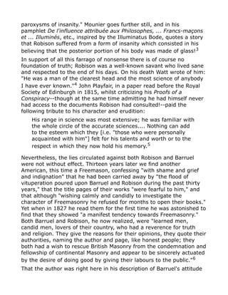 paroxysms of insanity." Mounier goes further still, and in his
pamphlet De l'influence attribuée aux Philosophes, ... Francs-maçons
et ... Illuminés, etc., inspired by the Illuminatus Bode, quotes a story
that Robison suffered from a form of insanity which consisted in his
believing that the posterior portion of his body was made of glass!3
In support of all this farrago of nonsense there is of course no
foundation of truth; Robison was a well-known savant who lived sane
and respected to the end of his days. On his death Watt wrote of him:
"He was a man of the clearest head and the most science of anybody
I have ever known."4 John Playfair, in a paper read before the Royal
Society of Edinburgh in 1815, whilst criticizing his Proofs of a
Conspiracy--though at the same time admitting he had himself never
had access to the documents Robison had consulted!--paid the
following tribute to his character and erudition:
His range in science was most extensive; he was familiar with
the whole circle of the accurate sciences.... Nothing can add
to the esteem which they [i.e. "those who were personally
acquainted with him"] felt for his talents and worth or to the
respect in which they now hold his memory.5
Nevertheless, the lies circulated against both Robison and Barruel
were not without effect. Thirteen years later we find another
American, this time a Freemason, confessing "with shame and grief
and indignation" that he had been carried away by "the flood of
vituperation poured upon Barruel and Robison during the past thirty
years," that the title pages of their works "were fearful to him," and
that although "wishing calmly and candidly to investigate the
character of Freemasonry he refused for months to open their books."
Yet when in 1827 he read them for the first time he was astonished to
find that they showed "a manifest tendency towards Freemasonry."
Both Barruel and Robison, he now realized, were "learned men,
candid men, lovers of their country, who had a reverence for truth
and religion. They give the reasons for their opinions, they quote their
authorities, naming the author and page, like honest people; they
both had a wish to rescue British Masonry from the condemnation and
fellowship of continental Masonry and appear to be sincerely actuated
by the desire of doing good by giving their labours to the public."6
That the author was right here in his description of Barruel's attitude
 