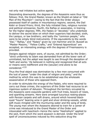 not only real initiates but active agents.
Descending downwards, the degrees of the Assassins were thus as
follows: first, the Grand Master, known as the Shaikh-al-Jabal or "Old
Man of the Mountain"--owing to the fact that the Order always
possessed itself of castles in mountainous regions; second, the Dail
Kebir or Grand Priors; third, the fully initiated Dais, religious nuncios
and political emissaries; fourth, the Rafiqs or associates, in training
for the higher degrees; fifth, the Fadais or "devoted," who undertook
to deliver the secret blow on which their superiors had decided; sixth,
the Lasiqus, or law brothers; and lastly the "common people," who
were to be simply blind instruments. If the equivalents to the words
"Dai," "Rafiqs," and "Fadais" given by von Hammer and Dr. Bussell as
"Master Masons," "Fellow Crafts," and "Entered Apprentices" are
accepted, an interesting analogy with the degrees of Freemasonry is
provided.
Designs against religion were, of course, not admitted by the Order;
"strict uniformity to Islam was demanded from all the lower rank of
uninitiated, but the adept was taught to see through the deception of
'faith and works.' He believed in nothing and recognized that all acts
or means were indifferent and the (secular) end alone to be
considered."133
Thus the final object was domination by a few men consumed with
the lust of power "under the cloak of religion and piety," and the
method by which this was to be established was the wholesale
assassination of those who opposed them.
In order to stimulate the energy of the Fadais, who were required to
carry out these crimes, the superiors of the Order had recourse to an
ingenious system of delusion. Throughout the territory occupied by
the Assassins were exquisite gardens with fruit trees, bowers of roses,
and sparkling streams. Here were arranged luxurious resting-places
with Persian carpets and soft divans, around which hovered black-
eyed "houris" bearing wine in gold and silver drinking-vessels, whilst
soft music mingled with the murmuring water and the song of birds.
The young man whom the Assassins desired to train for a career of
crime was introduced to the Grand Master of the Order and
intoxicated with haschisch--hence the name "Hashishiyīn" applied to
the sect, from which the word assassin is derived. Under the brief
spell of unconsciousness induced by this seductive drug the
 