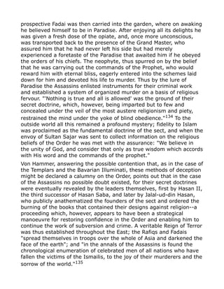 prospective Fadai was then carried into the garden, where on awaking
he believed himself to be in Paradise. After enjoying all its delights he
was given a fresh dose of the opiate, and, once more unconscious,
was transported back to the presence of the Grand Master, who
assured him that he had never left his side but had merely
experienced a foretaste of the Paradise that awaited him if he obeyed
the orders of his chiefs. The neophyte, thus spurred on by the belief
that he was carrying out the commands of the Prophet, who would
reward him with eternal bliss, eagerly entered into the schemes laid
down for him and devoted his life to murder. Thus by the lure of
Paradise the Assassins enlisted instruments for their criminal work
and established a system of organized murder on a basis of religious
fervour. "'Nothing is true and all is allowed' was the ground of their
secret doctrine, which, however, being imparted but to few and
concealed under the veil of the most austere religionism and piety,
restrained the mind under the yoke of blind obedience."134
To the
outside world all this remained a profound mystery; fidelity to Islam
was proclaimed as the fundamental doctrine of the sect, and when the
envoy of Sultan Sajar was sent to collect information on the religious
beliefs of the Order he was met with the assurance: "We believe in
the unity of God, and consider that only as true wisdom which accords
with His word and the commands of the prophet."
Von Hammer, answering the possible contention that, as in the case of
the Templars and the Bavarian Illuminati, these methods of deception
might be declared a calumny on the Order, points out that in the case
of the Assassins no possible doubt existed, for their secret doctrines
were eventually revealed by the leaders themselves, first by Hasan II,
the third successor of Hasan Saba, and later by Jalal-ud-din Hasan,
who publicly anathematized the founders of the sect and ordered the
burning of the books that contained their designs against religion--a
proceeding which, however, appears to have been a strategical
manoeuvre for restoring confidence in the Order and enabling him to
continue the work of subversion and crime. A veritable Reign of Terror
was thus established throughout the East; the Rafiqs and Fadais
"spread themselves in troops over the whole of Asia and darkened the
face of the earth"; and "in the annals of the Assassins is found the
chronological enumeration of celebrated men of all nations who have
fallen the victims of the Ismailis, to the joy of their murderers and the
sorrow of the world."135
 