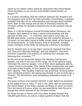 return to his master. When asked for reparations the Grand Master
threw the blame on an evil one-eyed Knight named Gautier de
Maisnil.138
It is evident, therefore, that the relations between the Templars and
the Assassins were at first far from amicable; nevertheless, it appears
probable that later on an understanding was brought about between
them. Both on this charge and on that of treachery towards the
Christian armies, Dr. Bussell's impartial view of the question may be
quoted:
When in 1149 the Emperor Conrad III failed before Damascus, the
Templars were believed to have a secret understanding with the
garrison of that city; ... in 1154 they were said to have sold, for
60,000 gold pieces, a prince of Egypt who had wished to become a
Christian; he was taken home to suffer certain death at the hands of
his fanatical family. In 1166 Amaury, King of Jerusalem, hanged
twelve members of the Order for betraying a fortress to Nureddin.
And Dr. Bussell goes on to say that it cannot be disputed that they
had "long and important dealings" with the Assassins "and were
therefore suspected (not unfairly) of imbibing their precepts and
following their principles."139
By the end of the thirteenth century the Templars had become
suspect, not only in the eyes of the clergy, but of the general public.
"Amongst the common people," one of their latest apologists admits,
"vague rumours circulated. They talked of the covetousness and want
of scruple of the Knights, of their passion for aggrandizement and
their rapacity. Their haughty insolence was proverbial. Drinking habits
were attributed to them; the saying was already in use 'to drink like a
Templar.' The old German word Tempelhaus indicated a house of ill-
fame."140
The same rumours had reached Clement V even before his accession
to the papal throne in 1305,141
and in this same year he summoned
the Grand Master of the Order, Jacques du Molay, to return to France
from the island of Cyprus, where he was assembling fresh forces to
avenge the recent reverses of the Christian armies.
Du Molay arrived in France with sixty other Knights Templar and
150,000 gold florins, as well as a large quantity of silver that the
 