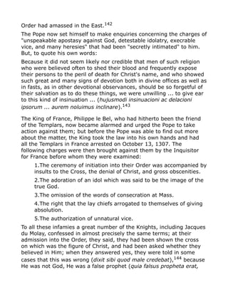 Order had amassed in the East.142
The Pope now set himself to make enquiries concerning the charges of
"unspeakable apostasy against God, detestable idolatry, execrable
vice, and many heresies" that had been "secretly intimated" to him.
But, to quote his own words:
Because it did not seem likely nor credible that men of such religion
who were believed often to shed their blood and frequently expose
their persons to the peril of death for Christ's name, and who showed
such great and many signs of devotion both in divine offices as well as
in fasts, as in other devotional observances, should be so forgetful of
their salvation as to do these things, we were unwilling ... to give ear
to this kind of insinuation ... (hujusmodi insinuacioni ac delacioni
ipsorum ... aurem noluimus inclinare).143
The King of France, Philippe le Bel, who had hitherto been the friend
of the Templars, now became alarmed and urged the Pope to take
action against them; but before the Pope was able to find out more
about the matter, the King took the law into his own hands and had
all the Templars in France arrested on October 13, 1307. The
following charges were then brought against them by the Inquisitor
for France before whom they were examined:
1.The ceremony of initiation into their Order was accompanied by
insults to the Cross, the denial of Christ, and gross obscenities.
2.The adoration of an idol which was said to be the image of the
true God.
3.The omission of the words of consecration at Mass.
4.The right that the lay chiefs arrogated to themselves of giving
absolution.
5.The authorization of unnatural vice.
To all these infamies a great number of the Knights, including Jacques
du Molay, confessed in almost precisely the same terms; at their
admission into the Order, they said, they had been shown the cross
on which was the figure of Christ, and had been asked whether they
believed in Him; when they answered yes, they were told in some
cases that this was wrong (dixit sibi quod male credebat),144
because
He was not God, He was a false prophet (quia falsus propheta erat,
 