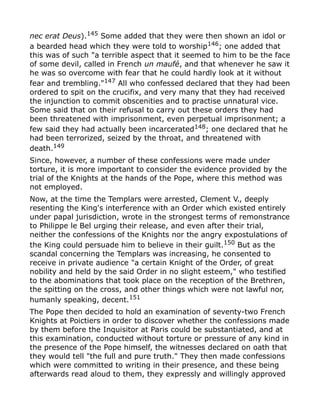nec erat Deus).145
Some added that they were then shown an idol or
a bearded head which they were told to worship146; one added that
this was of such "a terrible aspect that it seemed to him to be the face
of some devil, called in French un maufé, and that whenever he saw it
he was so overcome with fear that he could hardly look at it without
fear and trembling."147
All who confessed declared that they had been
ordered to spit on the crucifix, and very many that they had received
the injunction to commit obscenities and to practise unnatural vice.
Some said that on their refusal to carry out these orders they had
been threatened with imprisonment, even perpetual imprisonment; a
few said they had actually been incarcerated148; one declared that he
had been terrorized, seized by the throat, and threatened with
death.149
Since, however, a number of these confessions were made under
torture, it is more important to consider the evidence provided by the
trial of the Knights at the hands of the Pope, where this method was
not employed.
Now, at the time the Templars were arrested, Clement V., deeply
resenting the King's interference with an Order which existed entirely
under papal jurisdiction, wrote in the strongest terms of remonstrance
to Philippe le Bel urging their release, and even after their trial,
neither the confessions of the Knights nor the angry expostulations of
the King could persuade him to believe in their guilt.150
But as the
scandal concerning the Templars was increasing, he consented to
receive in private audience "a certain Knight of the Order, of great
nobility and held by the said Order in no slight esteem," who testified
to the abominations that took place on the reception of the Brethren,
the spitting on the cross, and other things which were not lawful nor,
humanly speaking, decent.151
The Pope then decided to hold an examination of seventy-two French
Knights at Poictiers in order to discover whether the confessions made
by them before the Inquisitor at Paris could be substantiated, and at
this examination, conducted without torture or pressure of any kind in
the presence of the Pope himself, the witnesses declared on oath that
they would tell "the full and pure truth." They then made confessions
which were committed to writing in their presence, and these being
afterwards read aloud to them, they expressly and willingly approved
 