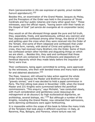 them (perseverantes in illis eas expresse et sponte, prout recitate
fuerunt approbarunt).152
Besides this, an examination of the Grand Master, Jacques du Molay,
and the Preceptors of the Order was held in the presence of "three
Cardinals and four public notaries and many other good men." These
witnesses, says the official report, "having sworn with their hands on
the Gospel of God" (ad sancta dei evangelia ab iis corporaliter tacta)
that--
they would on all the aforesaid things speak the pure and full truth,
they, separately, freely, and spontaneously, without any coercion and
fear, deposed and confessed among other things, the denial of Christ
and spitting upon the cross when they were received into the Order of
the Temple. And some of them (deposed and confessed) that under
the same form, namely, with denial of Christ and spitting on the
cross, they had received many Brothers into the Order. Some of them
too confessed certain other horrible and disgusting things on which
we are silent.... Besides this, they said and confessed that those
things which are contained in the confessions and depositions of
heretical depravity which they made lately before the Inquisitor (of
Paris) were true.
Their confessions, being again committed to writing, were approved
by the witnesses, who then with bended knees and many tears asked
for and obtained absolution.153
The Pope, however, still refused to take action against the whole
Order merely because the Master and Brethren around him had
"gravely sinned," and it was decided to hold a papal commission in
Paris. The first sitting took place in November 1309, when the Grand
Master and 231 Knights were summoned before the pontifical
commissioners. "This enquiry," says Michelet, "was conducted slowly,
with much consideration and gentleness (avec beaucoup de
ménagement et de douceur) by high ecclesiastical dignitaries, an
archbishop, several bishops, etc."154
But although a number of the
Knights, including the Grand Master, now retracted their admissions,
some damning confessions were again forthcoming.
It is impossible within the scope of this book to follow the many trials
of the Templars that took place in different countries--in Italy, at
Ravenna, Pisa, Bologna, and Florence, where torture was not
 