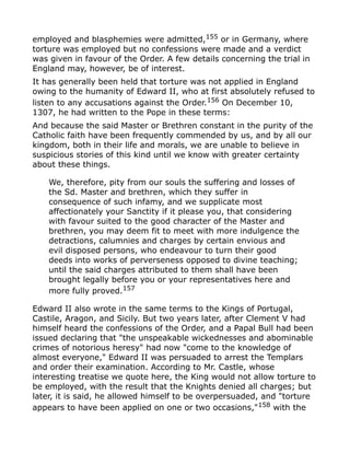 employed and blasphemies were admitted,155
or in Germany, where
torture was employed but no confessions were made and a verdict
was given in favour of the Order. A few details concerning the trial in
England may, however, be of interest.
It has generally been held that torture was not applied in England
owing to the humanity of Edward II, who at first absolutely refused to
listen to any accusations against the Order.156 On December 10,
1307, he had written to the Pope in these terms:
And because the said Master or Brethren constant in the purity of the
Catholic faith have been frequently commended by us, and by all our
kingdom, both in their life and morals, we are unable to believe in
suspicious stories of this kind until we know with greater certainty
about these things.
We, therefore, pity from our souls the suffering and losses of
the Sd. Master and brethren, which they suffer in
consequence of such infamy, and we supplicate most
affectionately your Sanctity if it please you, that considering
with favour suited to the good character of the Master and
brethren, you may deem fit to meet with more indulgence the
detractions, calumnies and charges by certain envious and
evil disposed persons, who endeavour to turn their good
deeds into works of perverseness opposed to divine teaching;
until the said charges attributed to them shall have been
brought legally before you or your representatives here and
more fully proved.157
Edward II also wrote in the same terms to the Kings of Portugal,
Castile, Aragon, and Sicily. But two years later, after Clement V had
himself heard the confessions of the Order, and a Papal Bull had been
issued declaring that "the unspeakable wickednesses and abominable
crimes of notorious heresy" had now "come to the knowledge of
almost everyone," Edward II was persuaded to arrest the Templars
and order their examination. According to Mr. Castle, whose
interesting treatise we quote here, the King would not allow torture to
be employed, with the result that the Knights denied all charges; but
later, it is said, he allowed himself to be overpersuaded, and "torture
appears to have been applied on one or two occasions,"158
with the
 