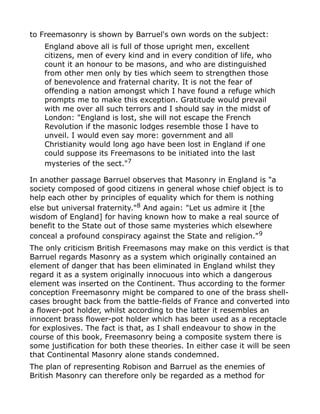 to Freemasonry is shown by Barruel's own words on the subject:
England above all is full of those upright men, excellent
citizens, men of every kind and in every condition of life, who
count it an honour to be masons, and who are distinguished
from other men only by ties which seem to strengthen those
of benevolence and fraternal charity. It is not the fear of
offending a nation amongst which I have found a refuge which
prompts me to make this exception. Gratitude would prevail
with me over all such terrors and I should say in the midst of
London: "England is lost, she will not escape the French
Revolution if the masonic lodges resemble those I have to
unveil. I would even say more: government and all
Christianity would long ago have been lost in England if one
could suppose its Freemasons to be initiated into the last
mysteries of the sect."7
In another passage Barruel observes that Masonry in England is "a
society composed of good citizens in general whose chief object is to
help each other by principles of equality which for them is nothing
else but universal fraternity."8
And again: "Let us admire it [the
wisdom of England] for having known how to make a real source of
benefit to the State out of those same mysteries which elsewhere
conceal a profound conspiracy against the State and religion."9
The only criticism British Freemasons may make on this verdict is that
Barruel regards Masonry as a system which originally contained an
element of danger that has been eliminated in England whilst they
regard it as a system originally innocuous into which a dangerous
element was inserted on the Continent. Thus according to the former
conception Freemasonry might be compared to one of the brass shell-
cases brought back from the battle-fields of France and converted into
a flower-pot holder, whilst according to the latter it resembles an
innocent brass flower-pot holder which has been used as a receptacle
for explosives. The fact is that, as I shall endeavour to show in the
course of this book, Freemasonry being a composite system there is
some justification for both these theories. In either case it will be seen
that Continental Masonry alone stands condemned.
The plan of representing Robison and Barruel as the enemies of
British Masonry can therefore only be regarded as a method for
 