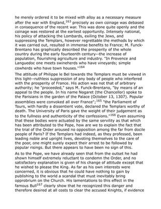 he merely ordered it to be mixed with alloy as a necessary measure
after the war with England,163
precisely as own coinage was debased
in consequence of the recent war. This was done quite openly and the
coinage was restored at the earliest opportunity. Intensely national,
his policy of attacking the Lombards, exiling the Jews, and
suppressing the Templars, however regrettable the methods by which
it was carried out, resulted in immense benefits to France; M. Funck-
Brentano has graphically described the prosperity of the whole
country during the early fourteenth century--the increase of
population, flourishing agriculture and industry. "In Provence and
Languedoc one meets swineherds who have vineyards; simple
cowherds who have town houses."164
The attitude of Philippe le Bel towards the Templars must be viewed in
this light--ruthless suppression of any body of people who interfered
with the prosperity of France. His action was not that of arbitrary
authority; he "proceeded," says M. Funck-Brentano, "by means of an
appeal to the people. In his name Nogaret (the Chancellor) spoke to
the Parisians in the garden of the Palace (October 13, 1307). Popular
assemblies were convoked all over France";165
"the Parliament of
Tours, with hardly a dissentient vote, declared the Templars worthy of
death. The University of Paris gave the weight of their judgement as
to the fullness and authenticity of the confessions."166
Even assuming
that these bodies were actuated by the same servility as that which
has been attributed to the Pope, how are we to explain the fact that
the trial of the Order aroused no opposition among the far from docile
people of Paris? If the Templars had indeed, as they professed, been
leading noble and upright lives, devoting themselves to the care of
the poor, one might surely expect their arrest to be followed by
popular risings. But there appears to have been no sign of this.
As to the Pope, we have already seen that from the outset he had
shown himself extremely reluctant to condemn the Order, and no
satisfactory explanation is given of his change of attitude except that
he wished to please the King. As far as his own interests were
concerned, it is obvious that he could have nothing to gain by
publishing to the world a scandal that must inevitably bring
opprobrium on the Church. His lamentations to this effect in the
famous Bull167
clearly show that he recognized this danger and
therefore desired at all costs to clear the accused Knights, if evidence
 