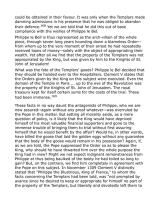 could be obtained in their favour. It was only when the Templars made
damning admissions in his presence that he was obliged to abandon
their defence.168
Yet we are told that he did this out of base
compliance with the wishes of Philippe le Bel.
Philippe le Bell is thus represented as the arch-villain of the whole
piece, through seven long years hounding down a blameless Order--
from whom up to the very moment of their arrest he had repeatedly
received loans of money--solely with the object of appropriating their
wealth. Yet after all we find that the property of the Templars was not
appropriated by the King, but was given by him to the Knights of St.
John of Jerusalem!
What was the fate of the Templars' goods? Philippe le Bel decided that
they should be handed over to the Hospitallers. Clement V states that
the Orders given by the King on this subject were executed. Even the
domain of the Temple in Paris ... up to the eve of the Revolution was
the property of the Knights of St. John of Jerusalem. The royal
treasury kept for itself certain sums for the costs of the trial. These
had been immense.169
These facts in no way daunt the antagonists of Philippe, who we are
now assured--again without any proof whatever--was overruled by
the Pope in this matter. But setting all morality aside, as a mere
question of policy, is it likely that the King would have deprived
himself of his most valuable financial supporters and gone to the
immense trouble of bringing them to trial without first assuring
himself that he would benefit by the affair? Would he, in other words,
have killed the goose that laid the golden eggs without any guarantee
that the body of the goose would remain in his possession? Again, if,
as we are told, the Pope suppressed the Order so as to please the
King, why should he have thwarted him over the whole purpose the
King had in view? Might we not expect indignant remonstrances from
Philippe at thus being baulked of the booty he had toiled so long to
gain? But, on the contrary, we find him completely in agreement with
the Pope on this subject. In November 1309 Clement V distinctly
stated that "Philippe the Illustrious, King of France," to whom the
facts concerning the Templars had been told, was "not prompted by
avarice since he desired to keep or appropriate for himself no part of
the property of the Templars, but liberally and devotedly left them to
 