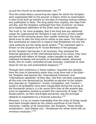 us and the Church to be administered," etc.170
Thus the whole theory concerning the object for which the Templars
were suppressed falls to the ground--a theory which on examination
is seen to be built up entirely on the plan of imputing motives without
any justification in facts. The King acted from cupidity, the Pope from
servility, and the Templars confessed from fear of torture--on these
pure hypotheses defenders of the Order base their arguments.
The truth is, far more probably, that if the King had any additional
reason for suppressing the Templars it was not envy of their wealth
but fear of the immense power their wealth conferred; the Order
dared even to defy the King and to refuse to pay taxes. The Temple in
fact constituted an imperium in imperio that threatened not only the
royal authority but the whole social system.171
An important light is
thrown on the situation by M. Funck-Brentano in this passage:
As the Templars had houses in all countries, they practised the
financial operations of the international banks of our times; they were
acquainted with letters of change, orders payable at sight, they
instituted dividends and annuities on deposited capital, advanced
funds, lent on credit, controlled private accounts, undertook to raise
taxes for the lay and ecclesiastical seigneurs.172
Through their proficiency in these matters--acquired very possibly
from the Jews of Alexandria whom they must have met in the East--
the Templars had become the "international financiers" and
"international capitalists" of their day; had they not been suppressed,
all the evils now denounced by Socialists as peculiar to the system
they describe as "Capitalism"--trusts, monopolies, and "corners"--
would in all probability have been inaugurated during the course of
the fourteenth century in a far worse form than at the present day,
since no legislation existed to protect the community at large. The
feudal system, as Marx and Engels perceived, was the principal
obstacle to exploitation by a financial autocracy.173
Moreover, it is by no means improbable that this order of things would
have been brought about by the violent overthrow of the French
monarchy--indeed, of all monarchies; the Templars, "those terrible
conspirators," says Eliphas Lévi, "threatened the whole world with an
immense revolution."174
 