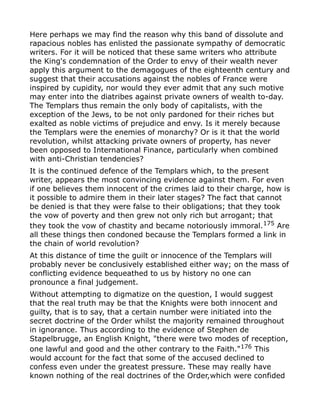 Here perhaps we may find the reason why this band of dissolute and
rapacious nobles has enlisted the passionate sympathy of democratic
writers. For it will be noticed that these same writers who attribute
the King's condemnation of the Order to envy of their wealth never
apply this argument to the demagogues of the eighteenth century and
suggest that their accusations against the nobles of France were
inspired by cupidity, nor would they ever admit that any such motive
may enter into the diatribes against private owners of wealth to-day.
The Templars thus remain the only body of capitalists, with the
exception of the Jews, to be not only pardoned for their riches but
exalted as noble victims of prejudice and envy. Is it merely because
the Templars were the enemies of monarchy? Or is it that the world
revolution, whilst attacking private owners of property, has never
been opposed to International Finance, particularly when combined
with anti-Christian tendencies?
It is the continued defence of the Templars which, to the present
writer, appears the most convincing evidence against them. For even
if one believes them innocent of the crimes laid to their charge, how is
it possible to admire them in their later stages? The fact that cannot
be denied is that they were false to their obligations; that they took
the vow of poverty and then grew not only rich but arrogant; that
they took the vow of chastity and became notoriously immoral.175
Are
all these things then condoned because the Templars formed a link in
the chain of world revolution?
At this distance of time the guilt or innocence of the Templars will
probably never be conclusively established either way; on the mass of
conflicting evidence bequeathed to us by history no one can
pronounce a final judgement.
Without attempting to digmatize on the question, I would suggest
that the real truth may be that the Knights were both innocent and
guilty, that is to say, that a certain number were initiated into the
secret doctrine of the Order whilst the majority remained throughout
in ignorance. Thus according to the evidence of Stephen de
Stapelbrugge, an English Knight, "there were two modes of reception,
one lawful and good and the other contrary to the Faith."176 This
would account for the fact that some of the accused declined to
confess even under the greatest pressure. These may really have
known nothing of the real doctrines of the Order,which were confided
 