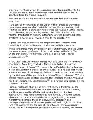 orally only to those whom the superiors regarded as unlikely to be
revolted by them. Such have always been the methods of secret
societies, from the Ismailis onward.
This theory of a double doctrine is put forward by Loiseleur, who
observes:
If we consult the statutes of the Order of the Temple as they have
come down to us, we shall certainly discover there is nothing that
justifies the strange and abominable practices revealed at the Inquiry.
But ... besides the public rule, had not the Order another one,
whether traditional or written, authorizing or even prescribing these
practices--a secret rule, revealed only to the initiates?177
Eliphas Lévi also exonerates the majority of the Templars from
complicity in either anti-monarchical or anti-religious designs:
These tendencies were enveloped in profound mystery and the Order
made an outward profession of the most perfect orthodoxy. The
Chiefs alone knew whither they were going; the rest followed
unsuspectingly.178
What, then, was the Templar heresy? On this point we find a variety
of opinions. According to Wilcke, Ranke, and Weber it was "the
unitarian deism of Islam"179; Lecouteulx de Canteleu thinks, however,
it was derived from heretical Islamic sources, and relates that whilst
in Palestine, one of the Knights, Guillaume de Montbard, was initiated
by the Old Man of the Mountain in a cave of Mount Lebanon.180
That a
certain resemblance existed between the Templars and the Assassins
has been indicated by von Hammer,181
and further emphasized by the
Freemason Clavel:
Oriental historians show us, at different periods, the Order of the
Templars maintaining intimate relations with that of the Assassins,
and they insist on the affinity that existed between the two
associations. They remark that they had adopted the same colours,
white and red; that they had the same organization, the same
hierarchy of degrees, those of fedavi, refik, and dai in one
corresponding to those of novice, professed, and knight in the other;
that both conspired for the ruin of the religions they professed in
public, and that finally both possessed numerous castles, the former
 