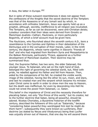 in Asia, the latter in Europe.182
But in spite of these outward resemblances it does not appear from
the confessions of the Knights that the secret doctrine of the Templars
was that of the Assassins or of any Ismaili sect by which, in
accordance with orthodox Islamism, Jesus was openly held up as a
prophet, although, secretly, indifference to all religion was inculcated.
The Templars, as far as can be discovered, were anti-Christian deists;
Loiseleur considers that their ideas were derived from Gnostic or
Manichean dualists--Cathari, Paulicians, or more particularly
Bogomils, of which a brief account must be given here.
The Paulicians, who flourished about the seventh century A.D., bore a
resemblance to the Cainites and Ophites in their detestation of the
Demiurgus and in the corruption of their morals. Later, in the ninth
century, the Bogomils, whose name signifies in Slavonic "friends of
God" and who had migrated from Northern Syria and Mesopotamia to
the Balkan Peninsula, particularly Thrace, appeared as a further
development of Manichean dualism. Their doctrine may be
summarized thus:
God, the Supreme Father, has two sons, the elder Satanael, the
younger Jesus. To Satanael, who sat on the right hand of God,
belonged the right of governing the celestial world, but, filled with
pride, he rebelled against his Father and fell from Heaven. Then,
aided by the companions of his fall, he created the visible world,
image of the celestial, having like the other its sun, moon, and stars,
and last he created man and the serpent which became his minister.
Later Christ came to earth in order to show men the way to Heaven,
but His death was ineffectual, for even by descending into Hell He
could not wrest the power from Satanael, i.e. Satan.
This belief in the impotence of Christ and the necessity therefore for
placating Satan, not only "the Prince of this world," but its creator, led
to the further doctrine that Satan, being all-powerful, should be
adored. Nicetas Choniates, a Byzantine historian of the twelfth
century, described the followers of this cult as "Satanists," because
"considering Satan powerful they worshipped him lest he might do
them harm"; subsequently they were known as Luciferians, their
doctrine (as stated by Neuss and Vitoduranus) being that Lucifer
was unjustly driven out of Heaven, that one day he will ascend there
 