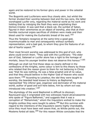 again and be restored to his former glory and power in the celestial
world.
The Bogomils and Luciferians were thus closely akin, but whilst the
former divided their worship between God and His two sons, the latter
worshipped Lucifer only, regarding the material world as his work and
holding that by indulging the flesh they were propitiating their
Demon-Creator. It was said that a black cat, the symbol of Satan,
figured in their ceremonies as an object of worship, also that at their
horrible nocturnal orgies sacrifices of children were made and their
blood used for making the Eucharistic bread of the sect.183
Thus the Templars recognize at the same time a good god,
incommunicable to man and consequently without symbolic
representation, and a bad god, to whom they give the features of an
idol of fearful aspect.184
Their most fervent worship was addressed to this god of evil, who
alone could enrich them. "They said with the Luciferians: 'The elder
son of God, Satanael or Lucifer alone has a right to the homage of
mortals; Jesus his younger brother does not deserve this honour.'"185
Although we shall not find these ideas so clearly defined in the
confessions of the Knights, some colour is lent to this theory by those
who related that the reason given to them for not believing in Christ
was "that He was nothing, He was a false prophet and of no value,
and that they should believe in the Higher God of Heaven who could
save them."186
According to Loiseleur, the idol they were taught to
worship, the bearded head known to history as Baphomet,
represented "the inferior god, organizer and dominator of the material
world, author of good and evil here below, him by whom evil was
introduced into creation."187
The etymology of the word Baphomet is difficult to discover;
Raynouard says it originated with two witnesses heard atCarcassonne
who spoke of "Figura Baflometi," and suggests that it was a
corruption of "Mohammed," whom the Inquisitors wished to make the
Knights confess they were taught to adore.188
But this surmise with
regard to the intentions of the Inquisitors seems highly improbable,
since they must have been well aware that, as Wilcke points out, the
Moslems forbid all idols.189
For this reason Wilcke concludes that the
 
