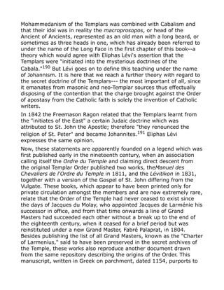 Mohammedanism of the Templars was combined with Cabalism and
that their idol was in reality the macroprosopos, or head of the
Ancient of Ancients, represented as an old man with a long beard, or
sometimes as three heads in one, which has already been referred to
under the name of the Long Face in the first chapter of this book--a
theory which would agree with Eliphas Lévi's assertion that the
Templars were "initiated into the mysterious doctrines of the
Cabala."190
But Lévi goes on to define this teaching under the name
of Johannism. It is here that we reach a further theory with regard to
the secret doctrine of the Templars--- the most important of all, since
it emanates from masonic and neo-Templar sources thus effectually
disposing of the contention that the charge brought against the Order
of apostasy from the Catholic faith is solely the invention of Catholic
writers.
In 1842 the Freemason Ragon related that the Templars learnt from
the "initiates of the East" a certain Judaic doctrine which was
attributed to St. John the Apostle; therefore "they renounced the
religion of St. Peter" and became Johannites.191
Eliphas Lévi
expresses the same opinion.
Now, these statements are apparently founded on a legend which was
first published early in the nineteenth century, when an association
calling itself the Ordre du Temple and claiming direct descent from
the original Templar Order published two works, theManuel des
Chevaliers de l'Ordre du Temple in 1811, and the Lévitikon in 1831,
together with a version of the Gospel of St. John differing from the
Vulgate. These books, which appear to have been printed only for
private circulation amongst the members and are now extremely rare,
relate that the Order of the Temple had never ceased to exist since
the days of Jacques du Molay, who appointed Jacques de Larménie his
successor in office, and from that time onwards a line of Grand
Masters had succeeded each other without a break up to the end of
the eighteenth century, when it ceased for a brief period but was
reinstituted under a new Grand Master, Fabré Palaprat, in 1804.
Besides publishing the list of all Grand Masters, known as the "Charter
of Larmenius," said to have been preserved in the secret archives of
the Temple, these works also reproduce another document drawn
from the same repository describing the origins of the Order. This
manuscript, written in Greek on parchment, dated 1154, purports to
 