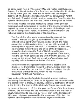 be partly taken from a fifth-century MS. and relates that Hugues de
Payens, first Grand Master of the Templars, was initiated in 1118--that
is to say, in the year the Order was founded--into the religious
doctrine of "the Primitive Christian Church" by its Sovereign Pontiff
and Patriarch, Theoclet, sixtieth in direct succession from St. John the
Apostle. The history of the Primitive Church is then given as follows:
Moses was initiated in Egypt. Profoundly versed in the physical,
theological, and metaphysical mysteries of the priests, he knew how
to profit by these so as to surmount the power of the Mages and
deliver his companions. Aaron, his brother, and the chiefs of the
Hebrews became the depositaries of his doctrine....
The Son of God afterwards appeared on the scene of the
world.... He was brought up at the school of Alexandria....
Imbued with a spirit wholly divine, endowed with the most
astounding qualities (dispositions), he was able to reach all
the degrees of Egyptian initiation. On his return to Jerusalem,
he presented himself before the chiefs of the Synagogue....
Jesus Christ, directing the fruit of his lofty meditations
towards universal civilization and the happiness of the world,
rent the veil which concealed the truth from the peoples. He
preached the love of God, the love of one's neighbour, and
equality before the common Father of all men....
Jesus conferred evangelical initiation on his apostles and
disciples. He transmitted his spirit to them, divided them into
several orders after the practice of John, the beloved disciple,
the apostle of fraternal love, whom he had instituted
Sovereign Pontiff and Patriarch....
Here we have the whole Cabalistic legend of a secret doctrine
descending from Moses, of Christ as an Egyptian initiate and founder
of a secret order--a theory, of course, absolutely destructive of belief
in His divinity. The legend of the Ordre du Temple goes on to say:
Up to about the year 1118 (i.e. the year the Order of the Temple was
founded) the mysteries and the hierarchic Order of the initiation of
Egypt, transmitted to the Jews by Moses, then to the Christians by
J.C., were religiously preserved by the successors of St. John the
Apostle. These mysteries and initiations, regenerated by the
 