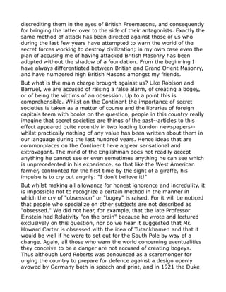 discrediting them in the eyes of British Freemasons, and consequently
for bringing the latter over to the side of their antagonists. Exactly the
same method of attack has been directed against those of us who
during the last few years have attempted to warn the world of the
secret forces working to destroy civilization; in my own case even the
plan of accusing me of having attacked British Masonry has been
adopted without the shadow of a foundation. From the beginning I
have always differentiated between British and Grand Orient Masonry,
and have numbered high British Masons amongst my friends.
But what is the main charge brought against us? Like Robison and
Barruel, we are accused of raising a false alarm, of creating a bogey,
or of being the victims of an obsession. Up to a point this is
comprehensible. Whilst on the Continent the importance of secret
societies is taken as a matter of course and the libraries of foreign
capitals teem with books on the question, people in this country really
imagine that secret societies are things of the past--articles to this
effect appeared quite recently in two leading London newspapers--
whilst practically nothing of any value has been written about them in
our language during the last hundred years. Hence ideas that are
commonplaces on the Continent here appear sensational and
extravagant. The mind of the Englishman does not readily accept
anything he cannot see or even sometimes anything he can see which
is unprecedented in his experience, so that like the West American
farmer, confronted for the first time by the sight of a giraffe, his
impulse is to cry out angrily: "I don't believe it!"
But whilst making all allowance for honest ignorance and incredulity, it
is impossible not to recognize a certain method in the manner in
which the cry of "obsession" or "bogey" is raised. For it will be noticed
that people who specialize on other subjects are not described as
"obsessed." We did not hear, for example, that the late Professor
Einstein had Relativity "on the brain" because he wrote and lectured
exclusively on this question, nor do we hear it suggested that Mr.
Howard Carter is obsessed with the idea of Tutankhamen and that it
would be well if he were to set out for the South Pole by way of a
change. Again, all those who warn the world concerning eventualities
they conceive to be a danger are not accused of creating bogeys.
Thus although Lord Roberts was denounced as a scaremonger for
urging the country to prepare for defence against a design openly
avowed by Germany both in speech and print, and in 1921 the Duke
 