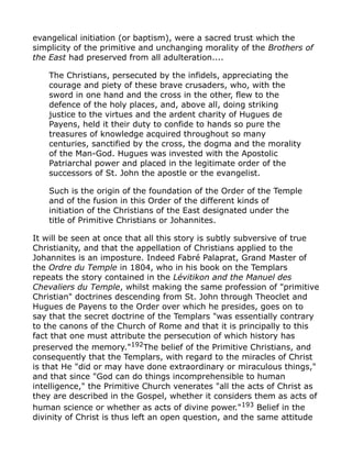 evangelical initiation (or baptism), were a sacred trust which the
simplicity of the primitive and unchanging morality of the Brothers of
the East had preserved from all adulteration....
The Christians, persecuted by the infidels, appreciating the
courage and piety of these brave crusaders, who, with the
sword in one hand and the cross in the other, flew to the
defence of the holy places, and, above all, doing striking
justice to the virtues and the ardent charity of Hugues de
Payens, held it their duty to confide to hands so pure the
treasures of knowledge acquired throughout so many
centuries, sanctified by the cross, the dogma and the morality
of the Man-God. Hugues was invested with the Apostolic
Patriarchal power and placed in the legitimate order of the
successors of St. John the apostle or the evangelist.
Such is the origin of the foundation of the Order of the Temple
and of the fusion in this Order of the different kinds of
initiation of the Christians of the East designated under the
title of Primitive Christians or Johannites.
It will be seen at once that all this story is subtly subversive of true
Christianity, and that the appellation of Christians applied to the
Johannites is an imposture. Indeed Fabré Palaprat, Grand Master of
the Ordre du Temple in 1804, who in his book on the Templars
repeats the story contained in the Lévitikon and the Manuel des
Chevaliers du Temple, whilst making the same profession of "primitive
Christian" doctrines descending from St. John through Theoclet and
Hugues de Payens to the Order over which he presides, goes on to
say that the secret doctrine of the Templars "was essentially contrary
to the canons of the Church of Rome and that it is principally to this
fact that one must attribute the persecution of which history has
preserved the memory."192
The belief of the Primitive Christians, and
consequently that the Templars, with regard to the miracles of Christ
is that He "did or may have done extraordinary or miraculous things,"
and that since "God can do things incomprehensible to human
intelligence," the Primitive Church venerates "all the acts of Christ as
they are described in the Gospel, whether it considers them as acts of
human science or whether as acts of divine power."193 Belief in the
divinity of Christ is thus left an open question, and the same attitude
 