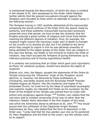 is maintained towards the Resurrection, of which the story is omitted
in the Gospel of St. John possessed by the Order. Fabré Palaprat
further admits that the gravest accusations brought against the
Templars were founded on facts which he attempts to explain away in
the following manner:
The Templars having in 1307 carefully abstracted all the manuscripts
composing the secret archives of the Order from the search made by
authority, and these authentic manuscripts having been preciously
preserved since that period, we have to-day the certainty that the
Knights endured a great number of religious and moral trials before
reaching the different degrees of initiation: thus, for example, the
recipient might receive the injunction under pain of death to trample
on the crucifix or to worship an idol, but if he yielded to the terror
which they sought to inspire in him he was declared unworthy of
being admitted to the higher grades of the Order. One can imagine in
this way how beings, too feeble or too immoral to endure the trials of
initiation, may have accused the Templars of giving themselves up to
infamous practices and of having superstitious beliefs.
It is certainly not surprising that an Order which gave such injunctions
as these, for whatever purpose, should have become the object of
suspicion.
Eliphas Lévi, who, like Ragon, accepts the statements of the Ordre du
Temple concerning the "Johannite" origin of the Templars' secret
doctrine, is, however, not deceived by these professions of
Christianity, and boldly asserts that the Sovereign Pontiff Theoclet
initiated Hugues de Payens "into the mysteries and hopes of his
pretended Church, he lured him by the ideas of sacerdotal sovereignty
and supreme royalty, he indicated him finally as his successor. So the
Order of the Knights of the Temple was stained from its origin with
schism and conspiracy against Kings."194
Further, Lévi relates that the
real story told to initiates concerning Christ was no other than the
infamous Toledot Yeshu described in the first chapter of this book,
and which the Johannites dared to attribute to St. John.195
This would
accord with the confession of the Catalonian Knight Templar,
Galcerandus de Teus, who stated that the form of absolution in the
Order was: "I pray God that He may pardon your sins as He pardoned
St. Mary Magdalene and the thief on the cross"; but the witness went
on to explain:
 