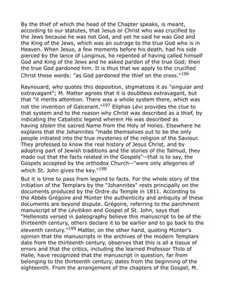 By the thief of which the head of the Chapter speaks, is meant,
according to our statutes, that Jesus or Christ who was crucified by
the Jews because he was not God, and yet he said he was God and
the King of the Jews, which was an outrage to the true God who is in
Heaven. When Jesus, a few moments before his death, had his side
pierced by the lance of Longinus, he repented of having called himself
God and King of the Jews and he asked pardon of the true God; then
the true God pardoned him. It is thus that we apply to the crucified
Christ these words: "as God pardoned the thief on the cross."196
Raynouard, who quotes this deposition, stigmatizes it as "singular and
extravagant"; M. Matter agrees that it is doubtless extravagant, but
that "it merits attention. There was a whole system there, which was
not the invention of Galcerant."197
Eliphas Lévi provides the clue to
that system and to the reason why Christ was described as a thief, by
indicating the Cabalistic legend wherein He was described as
having stolen the sacred Name from the Holy of Holies. Elsewhere he
explains that the Johannites "made themselves out to be the only
people initiated into the true mysteries of the religion of the Saviour.
They professed to know the real history of Jesus Christ, and by
adopting part of Jewish traditions and the stories of the Talmud, they
made out that the facts related in the Gospels"--that is to say, the
Gospels accepted by the orthodox Church--"were only allegories of
which St. John gives the key."198
But it is time to pass from legend to facts. For the whole story of the
initiation of the Templars by the "Johannites" rests principally on the
documents produced by the Ordre du Temple in 1811. According to
the Abbés Grégoire and Münter the authenticity and antiquity of these
documents are beyond dispute. Grégoire, referring to the parchment
manuscript of the Lévitikon and Gospel of St. John, says that
"Hellenists versed in paleography believe this manuscript to be of the
thirteenth century, others declare it to be earlier and to go back to the
eleventh century."199
Matter, on the other hand, quoting Münter's
opinion that the manuscripts in the archives of the modern Templars
date from the thirteenth century, observes that this is all a tissue of
errors and that the critics, including the learned Professor Thilo of
Halle, have recognized that the manuscript in question, far from
belonging to the thirteenth century, dates from the beginning of the
eighteenth. From the arrangement of the chapters of the Gospel, M.
 